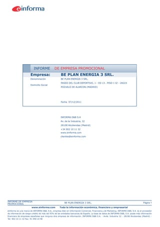 INFORME              DE EMPRESA PROMOCIONAL
                       Empresa:                      BE PLAN ENERGIA 3 SRL.
                       Denominación                  BE PLAN ENERGIA 3 SRL.
                                                     PASEO DEL CLUB DEPORTIVO, 1 - ED 13 . PISO 1 IZ - 28223
                       Domicilio Social
                                                     POZUELO DE ALARCON (MADRID)




                                                     Fecha 07/12/2011




                                                     INFORMA D&B S.A
                                                     Av. de la Industria, 32
                                                     28108 Alcobendas (Madrid)
                                                     +34 902 10 11 32
                                                     www.einforma.com
                                                     clientes@einforma.com




INFORME DE EMPRESA
                                                         BE PLAN ENERGIA 3 SRL.                                                         Página 1
PROMOCIONAL
                        www.einforma.com            Toda la información económica, financiera y empresarial
eInforma es una marca de INFORMA D&B, S.A., empresa líder en Información Comercial, Financiera y de Marketing. INFORMA D&B, S.A. es el proveedor
de información de riesgo-crédito de más del 95% de las entidades bancarias de España. La base de datos de INFORMA D&B, S.A. posee más información
financiera de empresas españolas que ninguna otra empresa de información. INFORMA D&B S.A. - Avda. Industria 32 - 28108 Alcobendas (Madrid) -
Tel: 902 10 11 32 Fax: 91 490 10 98
 