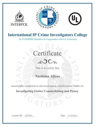 Certificate
Learner ID Date
This is to certify that
successfully completed an advanced course of professional studies on
Investigating Online Counterfeiting and Piracy
International IP Crime Investigators College
An INTERPOL Initiative in Cooperation with UL University
2235033 11/19/2015
Nashima Alfeus
 