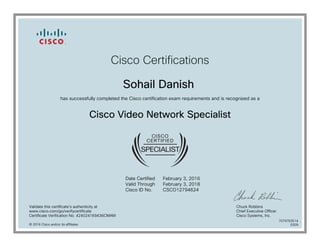Cisco Certifications
Sohail Danish
has successfully completed the Cisco certification exam requirements and is recognized as a
Cisco Video Network Specialist
Date Certified
Valid Through
Cisco ID No.
February 3, 2016
February 3, 2018
CSCO12794624
Validate this certificate's authenticity at
www.cisco.com/go/verifycertificate
Certificate Verification No. 424024169436CMAM
Chuck Robbins
Chief Executive Officer
Cisco Systems, Inc.
© 2016 Cisco and/or its affiliates
7079763514
0209
 