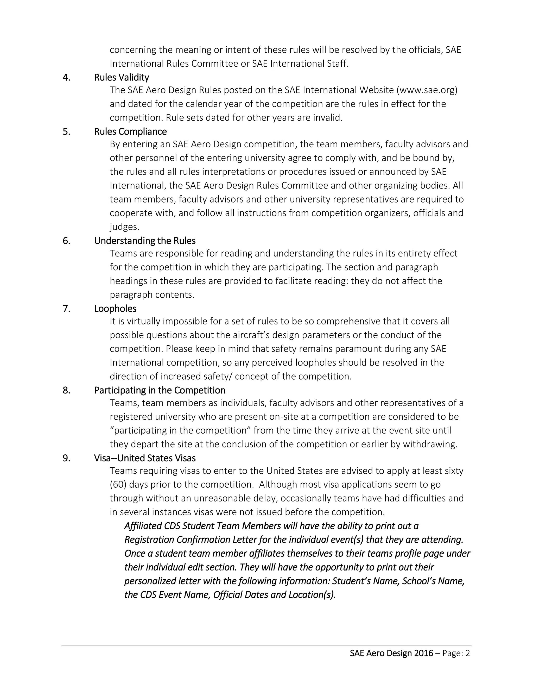 SAE Aero Design 2016 – Page: 2
concerning the meaning or intent of these rules will be resolved by the officials, SAE
International Rules Committee or SAE International Staff.
4. Rules Validity
The SAE Aero Design Rules posted on the SAE International Website (www.sae.org)
and dated for the calendar year of the competition are the rules in effect for the
competition. Rule sets dated for other years are invalid.
5. Rules Compliance
By entering an SAE Aero Design competition, the team members, faculty advisors and
other personnel of the entering university agree to comply with, and be bound by,
the rules and all rules interpretations or procedures issued or announced by SAE
International, the SAE Aero Design Rules Committee and other organizing bodies. All
team members, faculty advisors and other university representatives are required to
cooperate with, and follow all instructions from competition organizers, officials and
judges.
6. Understanding the Rules
Teams are responsible for reading and understanding the rules in its entirety effect
for the competition in which they are participating. The section and paragraph
headings in these rules are provided to facilitate reading: they do not affect the
paragraph contents.
7. Loopholes
It is virtually impossible for a set of rules to be so comprehensive that it covers all
possible questions about the aircraft’s design parameters or the conduct of the
competition. Please keep in mind that safety remains paramount during any SAE
International competition, so any perceived loopholes should be resolved in the
direction of increased safety/ concept of the competition.
8. Participating in the Competition
Teams, team members as individuals, faculty advisors and other representatives of a
registered university who are present on-site at a competition are considered to be
“participating in the competition” from the time they arrive at the event site until
they depart the site at the conclusion of the competition or earlier by withdrawing.
9. Visa--United States Visas
Teams requiring visas to enter to the United States are advised to apply at least sixty
(60) days prior to the competition. Although most visa applications seem to go
through without an unreasonable delay, occasionally teams have had difficulties and
in several instances visas were not issued before the competition.
Affiliated CDS Student Team Members will have the ability to print out a
Registration Confirmation Letter for the individual event(s) that they are attending.
Once a student team member affiliates themselves to their teams profile page under
their individual edit section. They will have the opportunity to print out their
personalized letter with the following information: Student’s Name, School’s Name,
the CDS Event Name, Official Dates and Location(s).
 