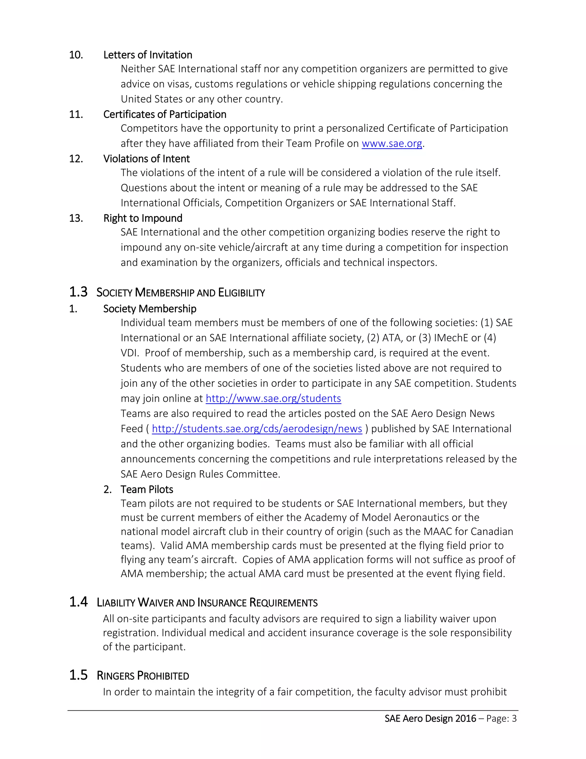 SAE Aero Design 2016 – Page: 3
10. Letters of Invitation
Neither SAE International staff nor any competition organizers are permitted to give
advice on visas, customs regulations or vehicle shipping regulations concerning the
United States or any other country.
11. Certificates of Participation
Competitors have the opportunity to print a personalized Certificate of Participation
after they have affiliated from their Team Profile on www.sae.org.
12. Violations of Intent
The violations of the intent of a rule will be considered a violation of the rule itself.
Questions about the intent or meaning of a rule may be addressed to the SAE
International Officials, Competition Organizers or SAE International Staff.
13. Right to Impound
SAE International and the other competition organizing bodies reserve the right to
impound any on-site vehicle/aircraft at any time during a competition for inspection
and examination by the organizers, officials and technical inspectors.
1.3 SOCIETY MEMBERSHIP AND ELIGIBILITY
1. Society Membership
Individual team members must be members of one of the following societies: (1) SAE
International or an SAE International affiliate society, (2) ATA, or (3) IMechE or (4)
VDI. Proof of membership, such as a membership card, is required at the event.
Students who are members of one of the societies listed above are not required to
join any of the other societies in order to participate in any SAE competition. Students
may join online at http://www.sae.org/students
Teams are also required to read the articles posted on the SAE Aero Design News
Feed ( http://students.sae.org/cds/aerodesign/news ) published by SAE International
and the other organizing bodies. Teams must also be familiar with all official
announcements concerning the competitions and rule interpretations released by the
SAE Aero Design Rules Committee.
2. Team Pilots
Team pilots are not required to be students or SAE International members, but they
must be current members of either the Academy of Model Aeronautics or the
national model aircraft club in their country of origin (such as the MAAC for Canadian
teams). Valid AMA membership cards must be presented at the flying field prior to
flying any team’s aircraft. Copies of AMA application forms will not suffice as proof of
AMA membership; the actual AMA card must be presented at the event flying field.
1.4 LIABILITY WAIVER AND INSURANCE REQUIREMENTS
All on-site participants and faculty advisors are required to sign a liability waiver upon
registration. Individual medical and accident insurance coverage is the sole responsibility
of the participant.
1.5 RINGERS PROHIBITED
In order to maintain the integrity of a fair competition, the faculty advisor must prohibit
 