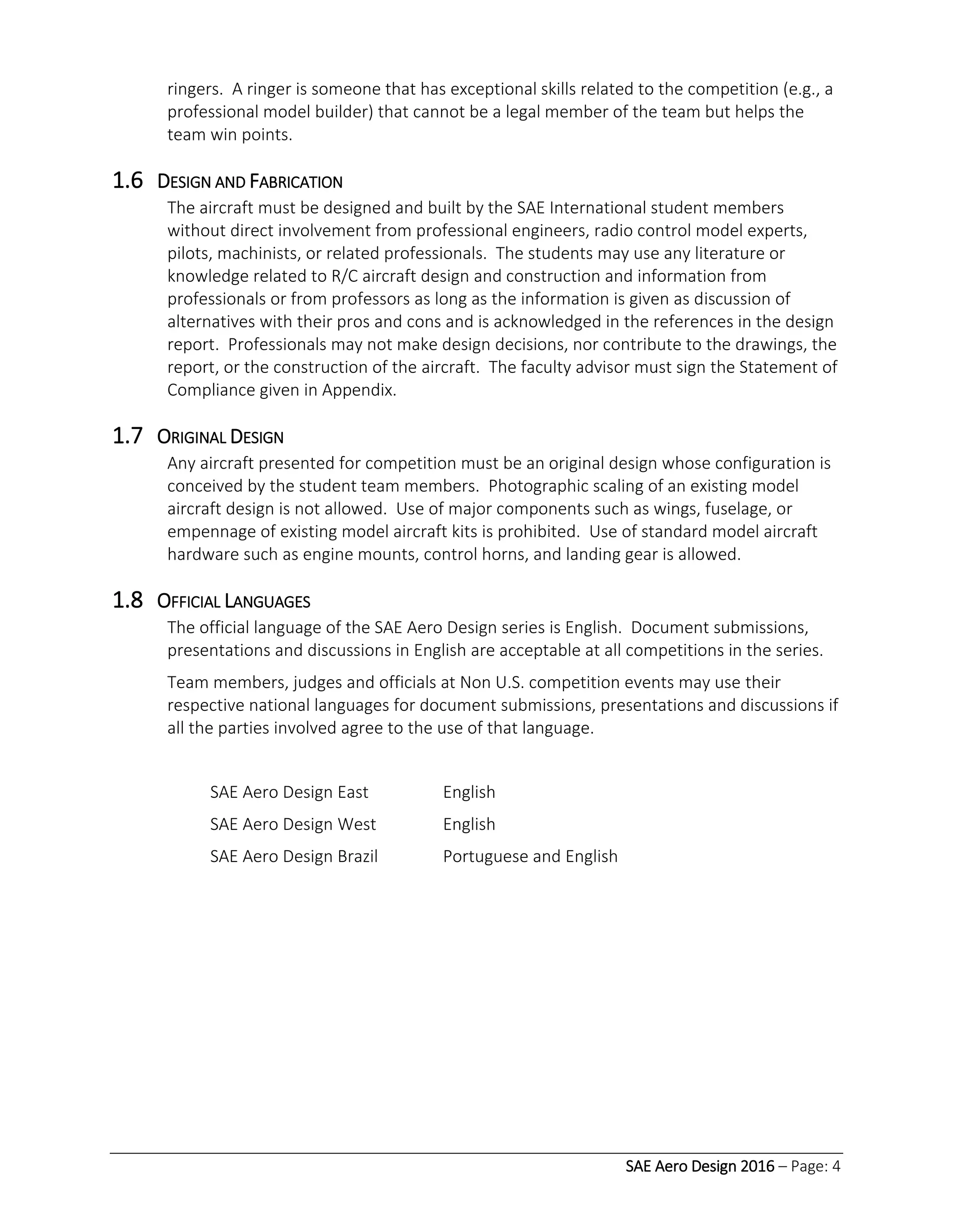 SAE Aero Design 2016 – Page: 4
ringers. A ringer is someone that has exceptional skills related to the competition (e.g., a
professional model builder) that cannot be a legal member of the team but helps the
team win points.
1.6 DESIGN AND FABRICATION
The aircraft must be designed and built by the SAE International student members
without direct involvement from professional engineers, radio control model experts,
pilots, machinists, or related professionals. The students may use any literature or
knowledge related to R/C aircraft design and construction and information from
professionals or from professors as long as the information is given as discussion of
alternatives with their pros and cons and is acknowledged in the references in the design
report. Professionals may not make design decisions, nor contribute to the drawings, the
report, or the construction of the aircraft. The faculty advisor must sign the Statement of
Compliance given in Appendix.
1.7 ORIGINAL DESIGN
Any aircraft presented for competition must be an original design whose configuration is
conceived by the student team members. Photographic scaling of an existing model
aircraft design is not allowed. Use of major components such as wings, fuselage, or
empennage of existing model aircraft kits is prohibited. Use of standard model aircraft
hardware such as engine mounts, control horns, and landing gear is allowed.
1.8 OFFICIAL LANGUAGES
The official language of the SAE Aero Design series is English. Document submissions,
presentations and discussions in English are acceptable at all competitions in the series.
Team members, judges and officials at Non U.S. competition events may use their
respective national languages for document submissions, presentations and discussions if
all the parties involved agree to the use of that language.
SAE Aero Design East English
SAE Aero Design West English
SAE Aero Design Brazil Portuguese and English
 