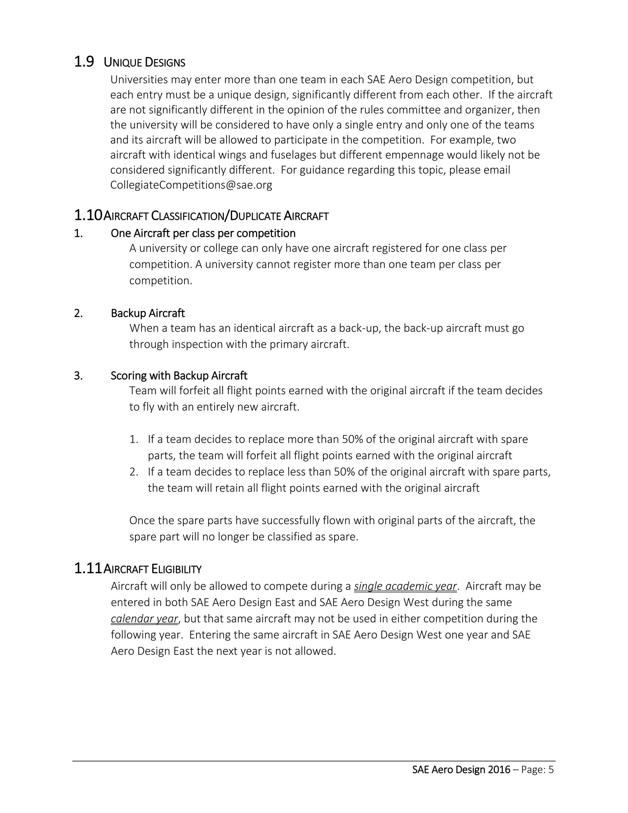 SAE Aero Design 2016 – Page: 5
1.9 UNIQUE DESIGNS
Universities may enter more than one team in each SAE Aero Design competition, but
each entry must be a unique design, significantly different from each other. If the aircraft
are not significantly different in the opinion of the rules committee and organizer, then
the university will be considered to have only a single entry and only one of the teams
and its aircraft will be allowed to participate in the competition. For example, two
aircraft with identical wings and fuselages but different empennage would likely not be
considered significantly different. For guidance regarding this topic, please email
CollegiateCompetitions@sae.org
1.10AIRCRAFT CLASSIFICATION/DUPLICATE AIRCRAFT
1. One Aircraft per class per competition
A university or college can only have one aircraft registered for one class per
competition. A university cannot register more than one team per class per
competition.
2. Backup Aircraft
When a team has an identical aircraft as a back-up, the back-up aircraft must go
through inspection with the primary aircraft.
3. Scoring with Backup Aircraft
Team will forfeit all flight points earned with the original aircraft if the team decides
to fly with an entirely new aircraft.
1. If a team decides to replace more than 50% of the original aircraft with spare
parts, the team will forfeit all flight points earned with the original aircraft
2. If a team decides to replace less than 50% of the original aircraft with spare parts,
the team will retain all flight points earned with the original aircraft
Once the spare parts have successfully flown with original parts of the aircraft, the
spare part will no longer be classified as spare.
1.11AIRCRAFT ELIGIBILITY
Aircraft will only be allowed to compete during a single academic year. Aircraft may be
entered in both SAE Aero Design East and SAE Aero Design West during the same
calendar year, but that same aircraft may not be used in either competition during the
following year. Entering the same aircraft in SAE Aero Design West one year and SAE
Aero Design East the next year is not allowed.
 