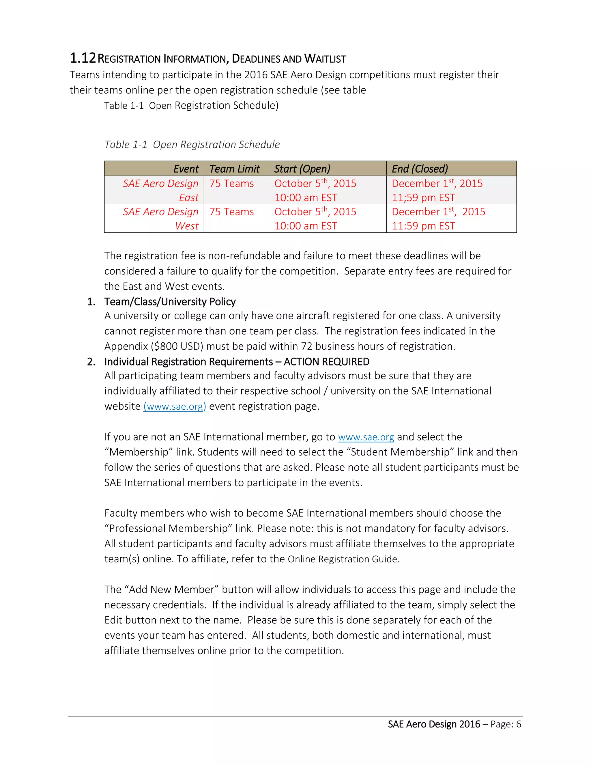 SAE Aero Design 2016 – Page: 6
1.12REGISTRATION INFORMATION, DEADLINES AND WAITLIST
Teams intending to participate in the 2016 SAE Aero Design competitions must register their
their teams online per the open registration schedule (see table
Table 1-1 Open Registration Schedule)
Table 1-1 Open Registration Schedule
Event Team Limit Start (Open) End (Closed)
SAE Aero Design
East
75 Teams October 5th, 2015
10:00 am EST
December 1st, 2015
11;59 pm EST
SAE Aero Design
West
75 Teams October 5th, 2015
10:00 am EST
December 1st, 2015
11:59 pm EST
The registration fee is non-refundable and failure to meet these deadlines will be
considered a failure to qualify for the competition. Separate entry fees are required for
the East and West events.
1. Team/Class/University Policy
A university or college can only have one aircraft registered for one class. A university
cannot register more than one team per class. The registration fees indicated in the
Appendix ($800 USD) must be paid within 72 business hours of registration.
2. Individual Registration Requirements – ACTION REQUIRED
All participating team members and faculty advisors must be sure that they are
individually affiliated to their respective school / university on the SAE International
website (www.sae.org) event registration page.
If you are not an SAE International member, go to www.sae.org and select the
“Membership” link. Students will need to select the “Student Membership” link and then
follow the series of questions that are asked. Please note all student participants must be
SAE International members to participate in the events.
Faculty members who wish to become SAE International members should choose the
“Professional Membership” link. Please note: this is not mandatory for faculty advisors.
All student participants and faculty advisors must affiliate themselves to the appropriate
team(s) online. To affiliate, refer to the Online Registration Guide.
The “Add New Member” button will allow individuals to access this page and include the
necessary credentials. If the individual is already affiliated to the team, simply select the
Edit button next to the name. Please be sure this is done separately for each of the
events your team has entered. All students, both domestic and international, must
affiliate themselves online prior to the competition.
 