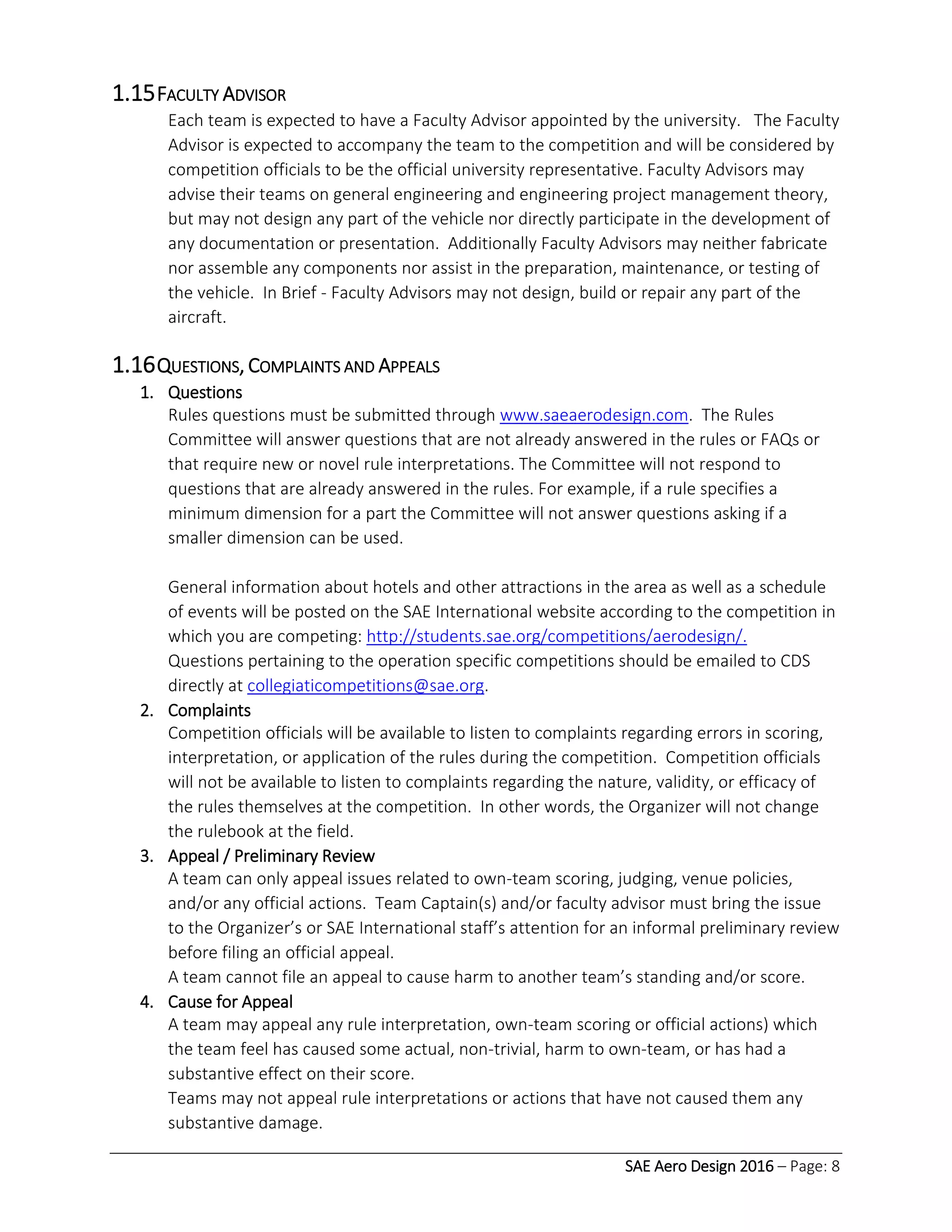 SAE Aero Design 2016 – Page: 8
1.15FACULTY ADVISOR
Each team is expected to have a Faculty Advisor appointed by the university. The Faculty
Advisor is expected to accompany the team to the competition and will be considered by
competition officials to be the official university representative. Faculty Advisors may
advise their teams on general engineering and engineering project management theory,
but may not design any part of the vehicle nor directly participate in the development of
any documentation or presentation. Additionally Faculty Advisors may neither fabricate
nor assemble any components nor assist in the preparation, maintenance, or testing of
the vehicle. In Brief - Faculty Advisors may not design, build or repair any part of the
aircraft.
1.16QUESTIONS, COMPLAINTS AND APPEALS
1. Questions
Rules questions must be submitted through www.saeaerodesign.com. The Rules
Committee will answer questions that are not already answered in the rules or FAQs or
that require new or novel rule interpretations. The Committee will not respond to
questions that are already answered in the rules. For example, if a rule specifies a
minimum dimension for a part the Committee will not answer questions asking if a
smaller dimension can be used.
General information about hotels and other attractions in the area as well as a schedule
of events will be posted on the SAE International website according to the competition in
which you are competing: http://students.sae.org/competitions/aerodesign/.
Questions pertaining to the operation specific competitions should be emailed to CDS
directly at collegiaticompetitions@sae.org.
2. Complaints
Competition officials will be available to listen to complaints regarding errors in scoring,
interpretation, or application of the rules during the competition. Competition officials
will not be available to listen to complaints regarding the nature, validity, or efficacy of
the rules themselves at the competition. In other words, the Organizer will not change
the rulebook at the field.
3. Appeal / Preliminary Review
A team can only appeal issues related to own-team scoring, judging, venue policies,
and/or any official actions. Team Captain(s) and/or faculty advisor must bring the issue
to the Organizer’s or SAE International staff’s attention for an informal preliminary review
before filing an official appeal.
A team cannot file an appeal to cause harm to another team’s standing and/or score.
4. Cause for Appeal
A team may appeal any rule interpretation, own-team scoring or official actions) which
the team feel has caused some actual, non-trivial, harm to own-team, or has had a
substantive effect on their score.
Teams may not appeal rule interpretations or actions that have not caused them any
substantive damage.
 
