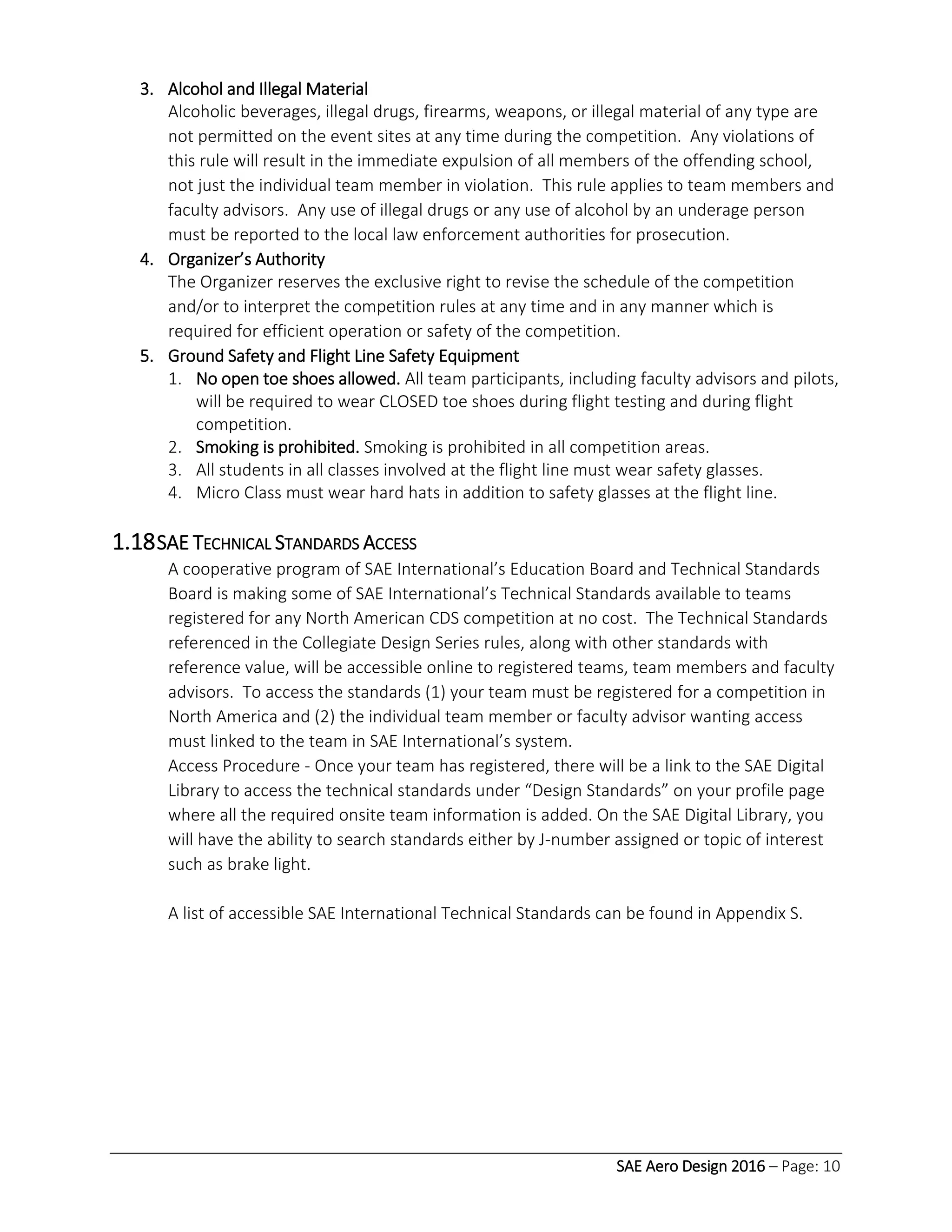 SAE Aero Design 2016 – Page: 10
3. Alcohol and Illegal Material
Alcoholic beverages, illegal drugs, firearms, weapons, or illegal material of any type are
not permitted on the event sites at any time during the competition. Any violations of
this rule will result in the immediate expulsion of all members of the offending school,
not just the individual team member in violation. This rule applies to team members and
faculty advisors. Any use of illegal drugs or any use of alcohol by an underage person
must be reported to the local law enforcement authorities for prosecution.
4. Organizer’s Authority
The Organizer reserves the exclusive right to revise the schedule of the competition
and/or to interpret the competition rules at any time and in any manner which is
required for efficient operation or safety of the competition.
5. Ground Safety and Flight Line Safety Equipment
1. No open toe shoes allowed. All team participants, including faculty advisors and pilots,
will be required to wear CLOSED toe shoes during flight testing and during flight
competition.
2. Smoking is prohibited. Smoking is prohibited in all competition areas.
3. All students in all classes involved at the flight line must wear safety glasses.
4. Micro Class must wear hard hats in addition to safety glasses at the flight line.
1.18SAE TECHNICAL STANDARDS ACCESS
A cooperative program of SAE International’s Education Board and Technical Standards
Board is making some of SAE International’s Technical Standards available to teams
registered for any North American CDS competition at no cost. The Technical Standards
referenced in the Collegiate Design Series rules, along with other standards with
reference value, will be accessible online to registered teams, team members and faculty
advisors. To access the standards (1) your team must be registered for a competition in
North America and (2) the individual team member or faculty advisor wanting access
must linked to the team in SAE International’s system.
Access Procedure - Once your team has registered, there will be a link to the SAE Digital
Library to access the technical standards under “Design Standards” on your profile page
where all the required onsite team information is added. On the SAE Digital Library, you
will have the ability to search standards either by J-number assigned or topic of interest
such as brake light.
A list of accessible SAE International Technical Standards can be found in Appendix S.
 
