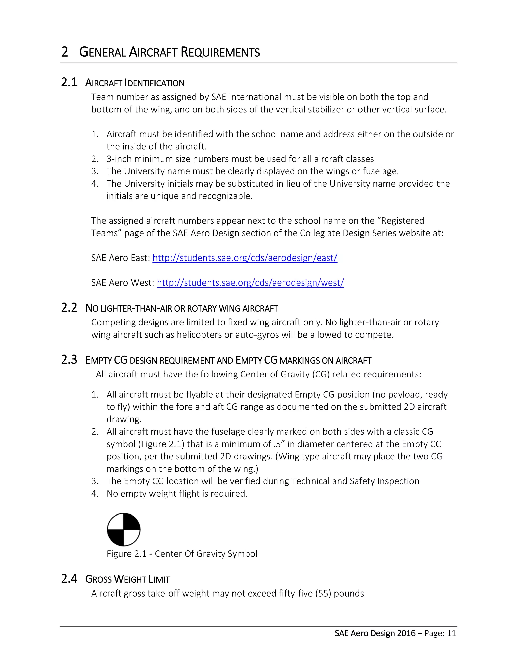SAE Aero Design 2016 – Page: 11
2 GENERAL AIRCRAFT REQUIREMENTS
2.1 AIRCRAFT IDENTIFICATION
Team number as assigned by SAE International must be visible on both the top and
bottom of the wing, and on both sides of the vertical stabilizer or other vertical surface.
1. Aircraft must be identified with the school name and address either on the outside or
the inside of the aircraft.
2. 3-inch minimum size numbers must be used for all aircraft classes
3. The University name must be clearly displayed on the wings or fuselage.
4. The University initials may be substituted in lieu of the University name provided the
initials are unique and recognizable.
The assigned aircraft numbers appear next to the school name on the “Registered
Teams” page of the SAE Aero Design section of the Collegiate Design Series website at:
SAE Aero East: http://students.sae.org/cds/aerodesign/east/
SAE Aero West: http://students.sae.org/cds/aerodesign/west/
2.2 NO LIGHTER-THAN-AIR OR ROTARY WING AIRCRAFT
Competing designs are limited to fixed wing aircraft only. No lighter-than-air or rotary
wing aircraft such as helicopters or auto-gyros will be allowed to compete.
2.3 EMPTY CG DESIGN REQUIREMENT AND EMPTY CG MARKINGS ON AIRCRAFT
All aircraft must have the following Center of Gravity (CG) related requirements:
1. All aircraft must be flyable at their designated Empty CG position (no payload, ready
to fly) within the fore and aft CG range as documented on the submitted 2D aircraft
drawing.
2. All aircraft must have the fuselage clearly marked on both sides with a classic CG
symbol (Figure 2.1) that is a minimum of .5” in diameter centered at the Empty CG
position, per the submitted 2D drawings. (Wing type aircraft may place the two CG
markings on the bottom of the wing.)
3. The Empty CG location will be verified during Technical and Safety Inspection
4. No empty weight flight is required.
Figure 2.1 - Center Of Gravity Symbol
2.4 GROSS WEIGHT LIMIT
Aircraft gross take-off weight may not exceed fifty-five (55) pounds
 