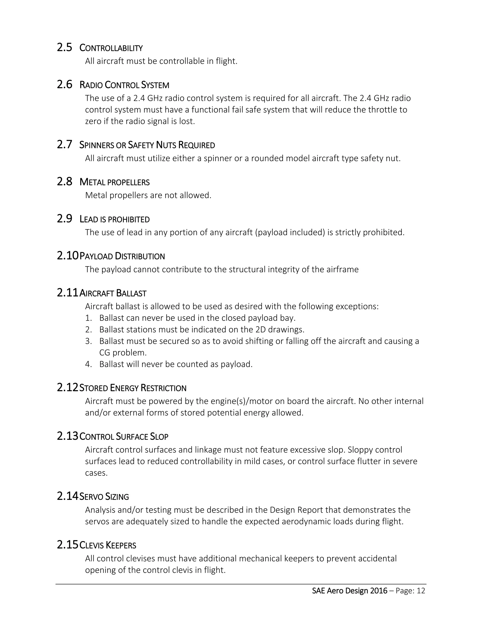 SAE Aero Design 2016 – Page: 12
2.5 CONTROLLABILITY
All aircraft must be controllable in flight.
2.6 RADIO CONTROL SYSTEM
The use of a 2.4 GHz radio control system is required for all aircraft. The 2.4 GHz radio
control system must have a functional fail safe system that will reduce the throttle to
zero if the radio signal is lost.
2.7 SPINNERS OR SAFETY NUTS REQUIRED
All aircraft must utilize either a spinner or a rounded model aircraft type safety nut.
2.8 METAL PROPELLERS
Metal propellers are not allowed.
2.9 LEAD IS PROHIBITED
The use of lead in any portion of any aircraft (payload included) is strictly prohibited.
2.10PAYLOAD DISTRIBUTION
The payload cannot contribute to the structural integrity of the airframe
2.11AIRCRAFT BALLAST
Aircraft ballast is allowed to be used as desired with the following exceptions:
1. Ballast can never be used in the closed payload bay.
2. Ballast stations must be indicated on the 2D drawings.
3. Ballast must be secured so as to avoid shifting or falling off the aircraft and causing a
CG problem.
4. Ballast will never be counted as payload.
2.12STORED ENERGY RESTRICTION
Aircraft must be powered by the engine(s)/motor on board the aircraft. No other internal
and/or external forms of stored potential energy allowed.
2.13CONTROL SURFACE SLOP
Aircraft control surfaces and linkage must not feature excessive slop. Sloppy control
surfaces lead to reduced controllability in mild cases, or control surface flutter in severe
cases.
2.14SERVO SIZING
Analysis and/or testing must be described in the Design Report that demonstrates the
servos are adequately sized to handle the expected aerodynamic loads during flight.
2.15CLEVIS KEEPERS
All control clevises must have additional mechanical keepers to prevent accidental
opening of the control clevis in flight.
 