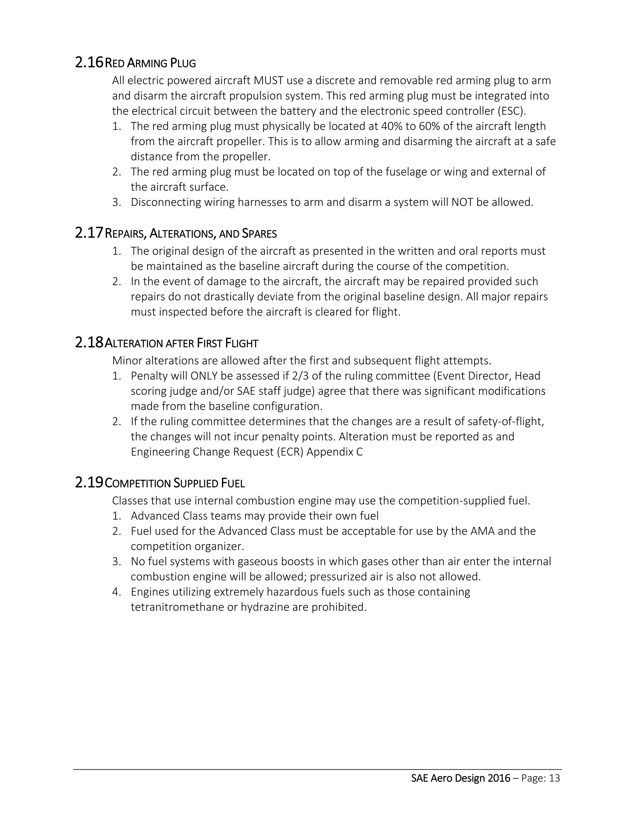 SAE Aero Design 2016 – Page: 13
2.16RED ARMING PLUG
All electric powered aircraft MUST use a discrete and removable red arming plug to arm
and disarm the aircraft propulsion system. This red arming plug must be integrated into
the electrical circuit between the battery and the electronic speed controller (ESC).
1. The red arming plug must physically be located at 40% to 60% of the aircraft length
from the aircraft propeller. This is to allow arming and disarming the aircraft at a safe
distance from the propeller.
2. The red arming plug must be located on top of the fuselage or wing and external of
the aircraft surface.
3. Disconnecting wiring harnesses to arm and disarm a system will NOT be allowed.
2.17REPAIRS, ALTERATIONS, AND SPARES
1. The original design of the aircraft as presented in the written and oral reports must
be maintained as the baseline aircraft during the course of the competition.
2. In the event of damage to the aircraft, the aircraft may be repaired provided such
repairs do not drastically deviate from the original baseline design. All major repairs
must inspected before the aircraft is cleared for flight.
2.18ALTERATION AFTER FIRST FLIGHT
Minor alterations are allowed after the first and subsequent flight attempts.
1. Penalty will ONLY be assessed if 2/3 of the ruling committee (Event Director, Head
scoring judge and/or SAE staff judge) agree that there was significant modifications
made from the baseline configuration.
2. If the ruling committee determines that the changes are a result of safety-of-flight,
the changes will not incur penalty points. Alteration must be reported as and
Engineering Change Request (ECR) Appendix C
2.19COMPETITION SUPPLIED FUEL
Classes that use internal combustion engine may use the competition-supplied fuel.
1. Advanced Class teams may provide their own fuel
2. Fuel used for the Advanced Class must be acceptable for use by the AMA and the
competition organizer.
3. No fuel systems with gaseous boosts in which gases other than air enter the internal
combustion engine will be allowed; pressurized air is also not allowed.
4. Engines utilizing extremely hazardous fuels such as those containing
tetranitromethane or hydrazine are prohibited.
 