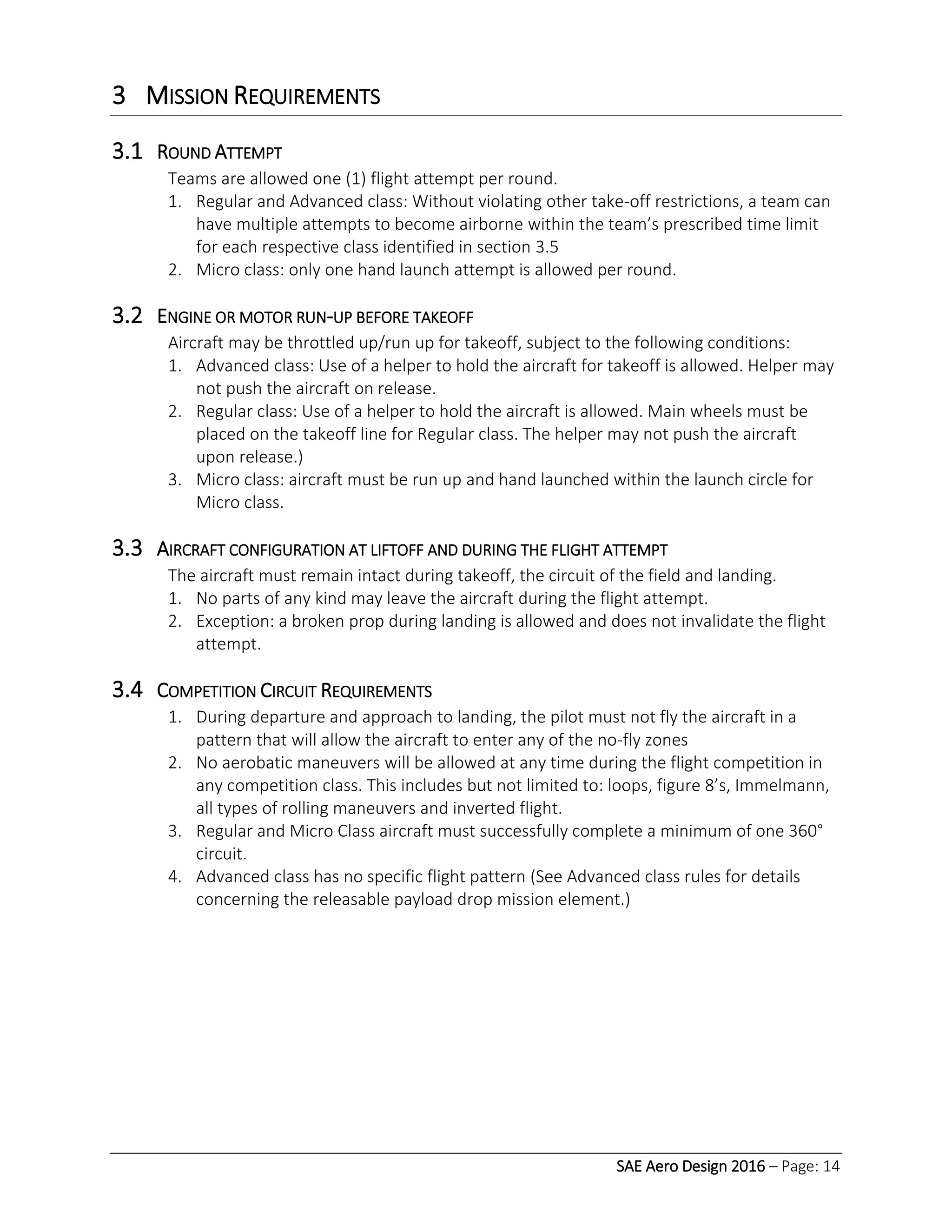SAE Aero Design 2016 – Page: 14
3 MISSION REQUIREMENTS
3.1 ROUND ATTEMPT
Teams are allowed one (1) flight attempt per round.
1. Regular and Advanced class: Without violating other take-off restrictions, a team can
have multiple attempts to become airborne within the team’s prescribed time limit
for each respective class identified in section 3.5
2. Micro class: only one hand launch attempt is allowed per round.
3.2 ENGINE OR MOTOR RUN-UP BEFORE TAKEOFF
Aircraft may be throttled up/run up for takeoff, subject to the following conditions:
1. Advanced class: Use of a helper to hold the aircraft for takeoff is allowed. Helper may
not push the aircraft on release.
2. Regular class: Use of a helper to hold the aircraft is allowed. Main wheels must be
placed on the takeoff line for Regular class. The helper may not push the aircraft
upon release.)
3. Micro class: aircraft must be run up and hand launched within the launch circle for
Micro class.
3.3 AIRCRAFT CONFIGURATION AT LIFTOFF AND DURING THE FLIGHT ATTEMPT
The aircraft must remain intact during takeoff, the circuit of the field and landing.
1. No parts of any kind may leave the aircraft during the flight attempt.
2. Exception: a broken prop during landing is allowed and does not invalidate the flight
attempt.
3.4 COMPETITION CIRCUIT REQUIREMENTS
1. During departure and approach to landing, the pilot must not fly the aircraft in a
pattern that will allow the aircraft to enter any of the no-fly zones
2. No aerobatic maneuvers will be allowed at any time during the flight competition in
any competition class. This includes but not limited to: loops, figure 8’s, Immelmann,
all types of rolling maneuvers and inverted flight.
3. Regular and Micro Class aircraft must successfully complete a minimum of one 360°
circuit.
4. Advanced class has no specific flight pattern (See Advanced class rules for details
concerning the releasable payload drop mission element.)
 