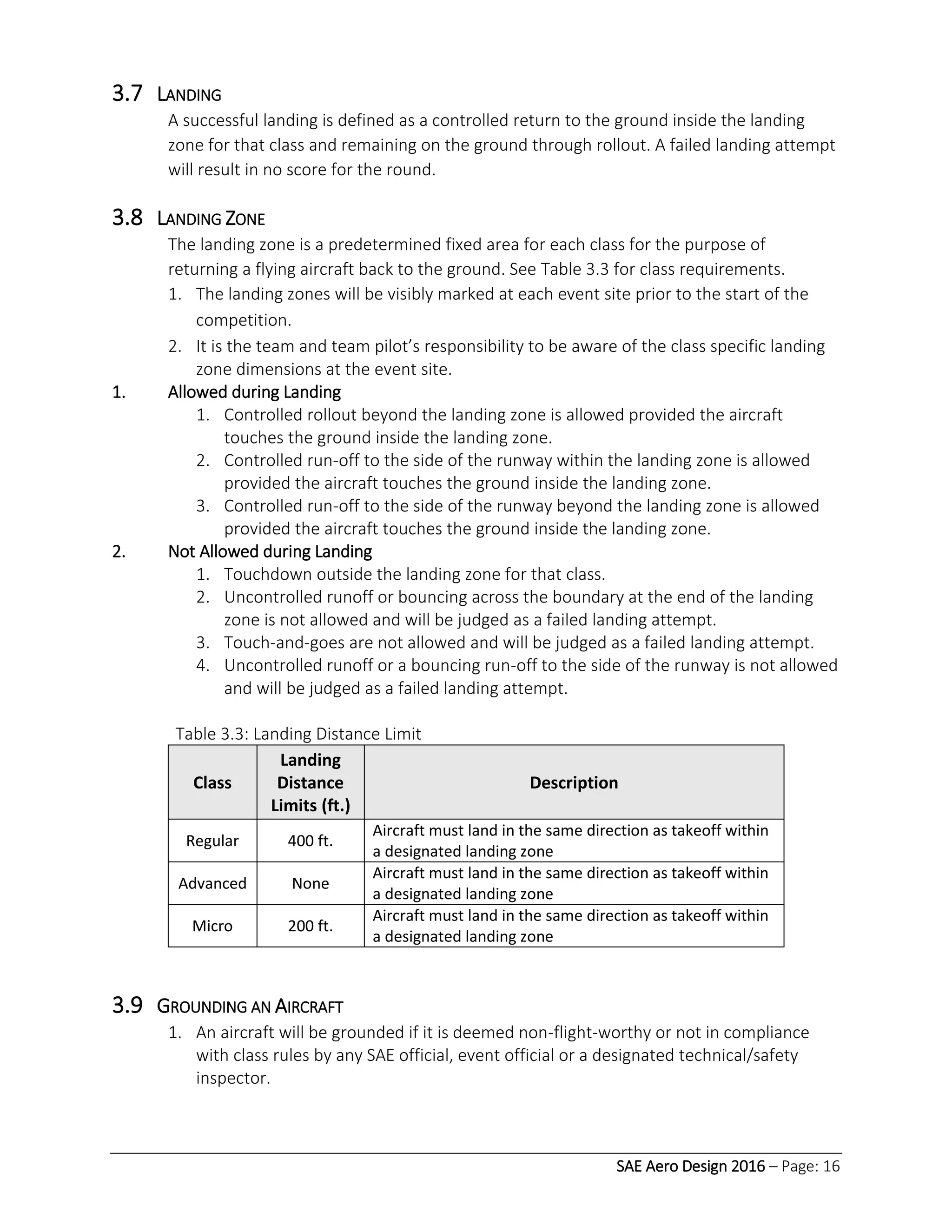 SAE Aero Design 2016 – Page: 16
3.7 LANDING
A successful landing is defined as a controlled return to the ground inside the landing
zone for that class and remaining on the ground through rollout. A failed landing attempt
will result in no score for the round.
3.8 LANDING ZONE
The landing zone is a predetermined fixed area for each class for the purpose of
returning a flying aircraft back to the ground. See Table 3.3 for class requirements.
1. The landing zones will be visibly marked at each event site prior to the start of the
competition.
2. It is the team and team pilot’s responsibility to be aware of the class specific landing
zone dimensions at the event site.
1. Allowed during Landing
1. Controlled rollout beyond the landing zone is allowed provided the aircraft
touches the ground inside the landing zone.
2. Controlled run-off to the side of the runway within the landing zone is allowed
provided the aircraft touches the ground inside the landing zone.
3. Controlled run-off to the side of the runway beyond the landing zone is allowed
provided the aircraft touches the ground inside the landing zone.
2. Not Allowed during Landing
1. Touchdown outside the landing zone for that class.
2. Uncontrolled runoff or bouncing across the boundary at the end of the landing
zone is not allowed and will be judged as a failed landing attempt.
3. Touch-and-goes are not allowed and will be judged as a failed landing attempt.
4. Uncontrolled runoff or a bouncing run-off to the side of the runway is not allowed
and will be judged as a failed landing attempt.
Table 3.3: Landing Distance Limit
Class
Landing
Distance
Limits (ft.)
Description
Regular 400 ft.
Aircraft must land in the same direction as takeoff within
a designated landing zone
Advanced None
Aircraft must land in the same direction as takeoff within
a designated landing zone
Micro 200 ft.
Aircraft must land in the same direction as takeoff within
a designated landing zone
3.9 GROUNDING AN AIRCRAFT
1. An aircraft will be grounded if it is deemed non-flight-worthy or not in compliance
with class rules by any SAE official, event official or a designated technical/safety
inspector.
 