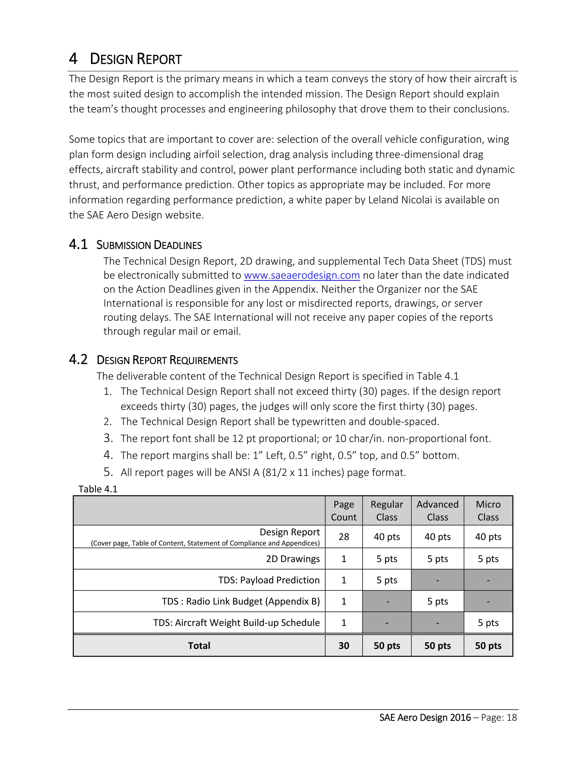 SAE Aero Design 2016 – Page: 18
4 DESIGN REPORT
The Design Report is the primary means in which a team conveys the story of how their aircraft is
the most suited design to accomplish the intended mission. The Design Report should explain
the team’s thought processes and engineering philosophy that drove them to their conclusions.
Some topics that are important to cover are: selection of the overall vehicle configuration, wing
plan form design including airfoil selection, drag analysis including three-dimensional drag
effects, aircraft stability and control, power plant performance including both static and dynamic
thrust, and performance prediction. Other topics as appropriate may be included. For more
information regarding performance prediction, a white paper by Leland Nicolai is available on
the SAE Aero Design website.
4.1 SUBMISSION DEADLINES
The Technical Design Report, 2D drawing, and supplemental Tech Data Sheet (TDS) must
be electronically submitted to www.saeaerodesign.com no later than the date indicated
on the Action Deadlines given in the Appendix. Neither the Organizer nor the SAE
International is responsible for any lost or misdirected reports, drawings, or server
routing delays. The SAE International will not receive any paper copies of the reports
through regular mail or email.
4.2 DESIGN REPORT REQUIREMENTS
The deliverable content of the Technical Design Report is specified in Table 4.1
1. The Technical Design Report shall not exceed thirty (30) pages. If the design report
exceeds thirty (30) pages, the judges will only score the first thirty (30) pages.
2. The Technical Design Report shall be typewritten and double-spaced.
3. The report font shall be 12 pt proportional; or 10 char/in. non-proportional font.
4. The report margins shall be: 1” Left, 0.5” right, 0.5” top, and 0.5” bottom.
5. All report pages will be ANSI A (81/2 x 11 inches) page format.
Table 4.1
Page
Count
Regular
Class
Advanced
Class
Micro
Class
Design Report
(Cover page, Table of Content, Statement of Compliance and Appendices)
28 40 pts 40 pts 40 pts
2D Drawings 1 5 pts 5 pts 5 pts
TDS: Payload Prediction 1 5 pts - -
TDS : Radio Link Budget (Appendix B) 1 - 5 pts -
TDS: Aircraft Weight Build-up Schedule 1 - - 5 pts
Total 30 50 pts 50 pts 50 pts
 