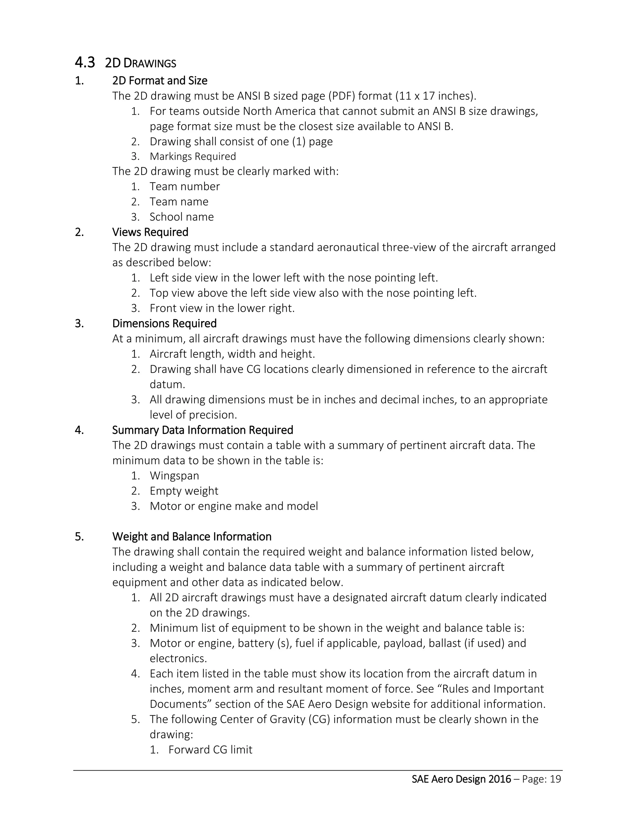 SAE Aero Design 2016 – Page: 19
4.3 2D DRAWINGS
1. 2D Format and Size
The 2D drawing must be ANSI B sized page (PDF) format (11 x 17 inches).
1. For teams outside North America that cannot submit an ANSI B size drawings,
page format size must be the closest size available to ANSI B.
2. Drawing shall consist of one (1) page
3. Markings Required
The 2D drawing must be clearly marked with:
1. Team number
2. Team name
3. School name
2. Views Required
The 2D drawing must include a standard aeronautical three-view of the aircraft arranged
as described below:
1. Left side view in the lower left with the nose pointing left.
2. Top view above the left side view also with the nose pointing left.
3. Front view in the lower right.
3. Dimensions Required
At a minimum, all aircraft drawings must have the following dimensions clearly shown:
1. Aircraft length, width and height.
2. Drawing shall have CG locations clearly dimensioned in reference to the aircraft
datum.
3. All drawing dimensions must be in inches and decimal inches, to an appropriate
level of precision.
4. Summary Data Information Required
The 2D drawings must contain a table with a summary of pertinent aircraft data. The
minimum data to be shown in the table is:
1. Wingspan
2. Empty weight
3. Motor or engine make and model
5. Weight and Balance Information
The drawing shall contain the required weight and balance information listed below,
including a weight and balance data table with a summary of pertinent aircraft
equipment and other data as indicated below.
1. All 2D aircraft drawings must have a designated aircraft datum clearly indicated
on the 2D drawings.
2. Minimum list of equipment to be shown in the weight and balance table is:
3. Motor or engine, battery (s), fuel if applicable, payload, ballast (if used) and
electronics.
4. Each item listed in the table must show its location from the aircraft datum in
inches, moment arm and resultant moment of force. See “Rules and Important
Documents” section of the SAE Aero Design website for additional information.
5. The following Center of Gravity (CG) information must be clearly shown in the
drawing:
1. Forward CG limit
 