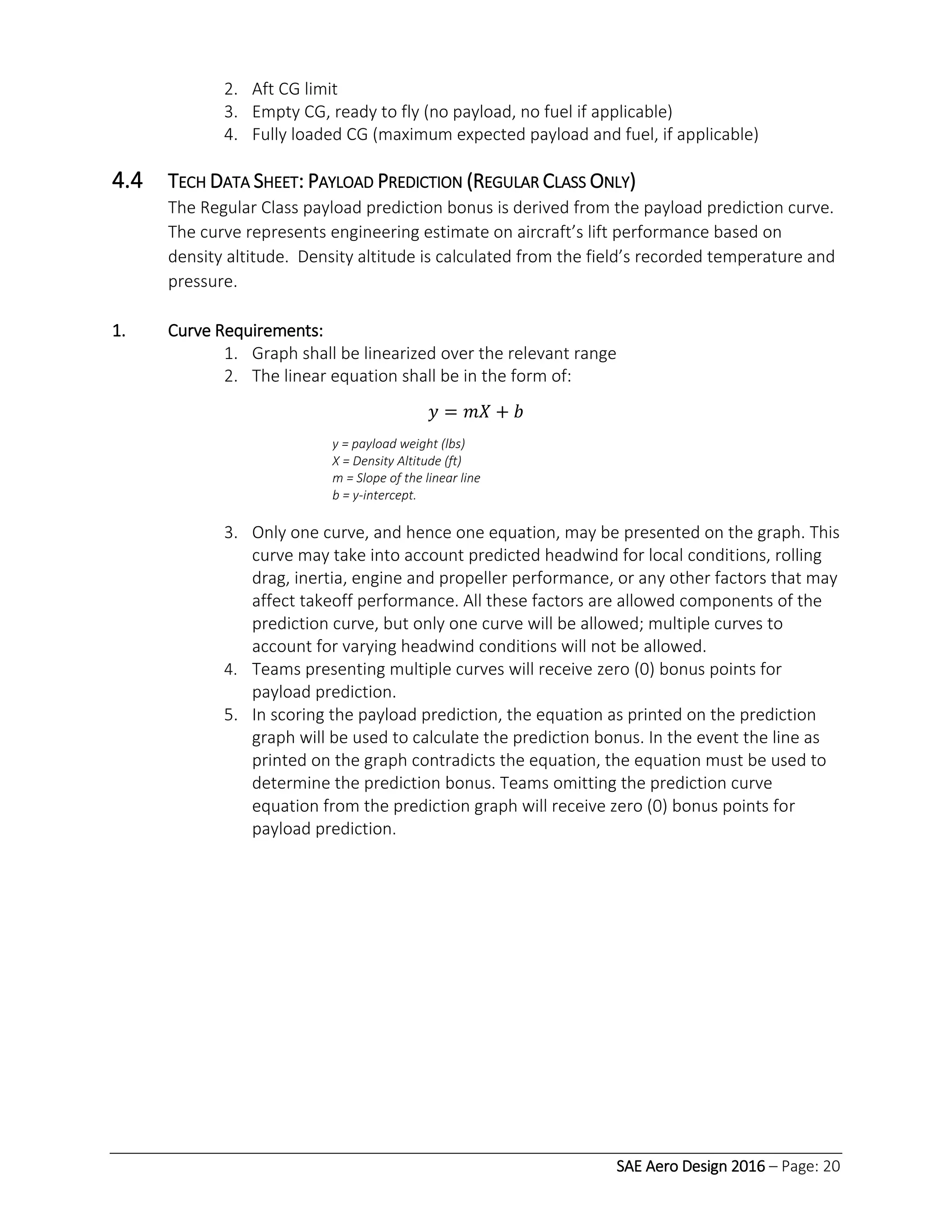 SAE Aero Design 2016 – Page: 20
2. Aft CG limit
3. Empty CG, ready to fly (no payload, no fuel if applicable)
4. Fully loaded CG (maximum expected payload and fuel, if applicable)
4.4 TECH DATA SHEET: PAYLOAD PREDICTION (REGULAR CLASS ONLY)
The Regular Class payload prediction bonus is derived from the payload prediction curve.
The curve represents engineering estimate on aircraft’s lift performance based on
density altitude. Density altitude is calculated from the field’s recorded temperature and
pressure.
1. Curve Requirements:
1. Graph shall be linearized over the relevant range
2. The linear equation shall be in the form of:
𝑦 = 𝑚𝑋 + 𝑏
y = payload weight (lbs)
X = Density Altitude (ft)
m = Slope of the linear line
b = y-intercept.
3. Only one curve, and hence one equation, may be presented on the graph. This
curve may take into account predicted headwind for local conditions, rolling
drag, inertia, engine and propeller performance, or any other factors that may
affect takeoff performance. All these factors are allowed components of the
prediction curve, but only one curve will be allowed; multiple curves to
account for varying headwind conditions will not be allowed.
4. Teams presenting multiple curves will receive zero (0) bonus points for
payload prediction.
5. In scoring the payload prediction, the equation as printed on the prediction
graph will be used to calculate the prediction bonus. In the event the line as
printed on the graph contradicts the equation, the equation must be used to
determine the prediction bonus. Teams omitting the prediction curve
equation from the prediction graph will receive zero (0) bonus points for
payload prediction.
 