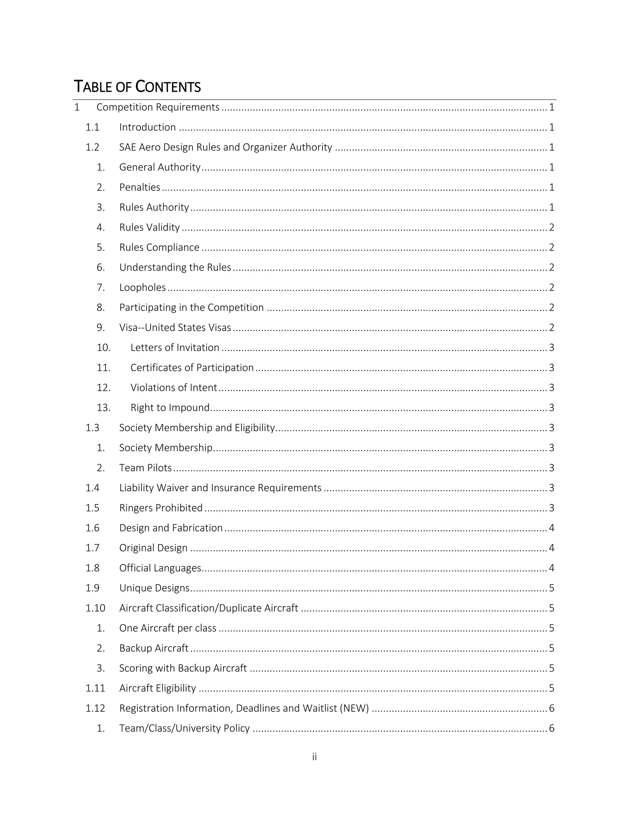 ii
TABLE OF CONTENTS
1 Competition Requirements...................................................................................................................1
1.1 Introduction ..................................................................................................................................1
1.2 SAE Aero Design Rules and Organizer Authority ...........................................................................1
1. General Authority..........................................................................................................................1
2. Penalties........................................................................................................................................1
3. Rules Authority..............................................................................................................................1
4. Rules Validity.................................................................................................................................2
5. Rules Compliance ..........................................................................................................................2
6. Understanding the Rules...............................................................................................................2
7. Loopholes......................................................................................................................................2
8. Participating in the Competition ...................................................................................................2
9. Visa--United States Visas...............................................................................................................2
10. Letters of Invitation ...................................................................................................................3
11. Certificates of Participation.......................................................................................................3
12. Violations of Intent....................................................................................................................3
13. Right to Impound.......................................................................................................................3
1.3 Society Membership and Eligibility................................................................................................3
1. Society Membership......................................................................................................................3
2. Team Pilots....................................................................................................................................3
1.4 Liability Waiver and Insurance Requirements ...............................................................................3
1.5 Ringers Prohibited.........................................................................................................................3
1.6 Design and Fabrication..................................................................................................................4
1.7 Original Design ..............................................................................................................................4
1.8 Official Languages..........................................................................................................................4
1.9 Unique Designs..............................................................................................................................5
1.10 Aircraft Classification/Duplicate Aircraft .......................................................................................5
1. One Aircraft per class ....................................................................................................................5
2. Backup Aircraft..............................................................................................................................5
3. Scoring with Backup Aircraft .........................................................................................................5
1.11 Aircraft Eligibility ...........................................................................................................................5
1.12 Registration Information, Deadlines and Waitlist (NEW) ..............................................................6
1. Team/Class/University Policy ........................................................................................................6
 