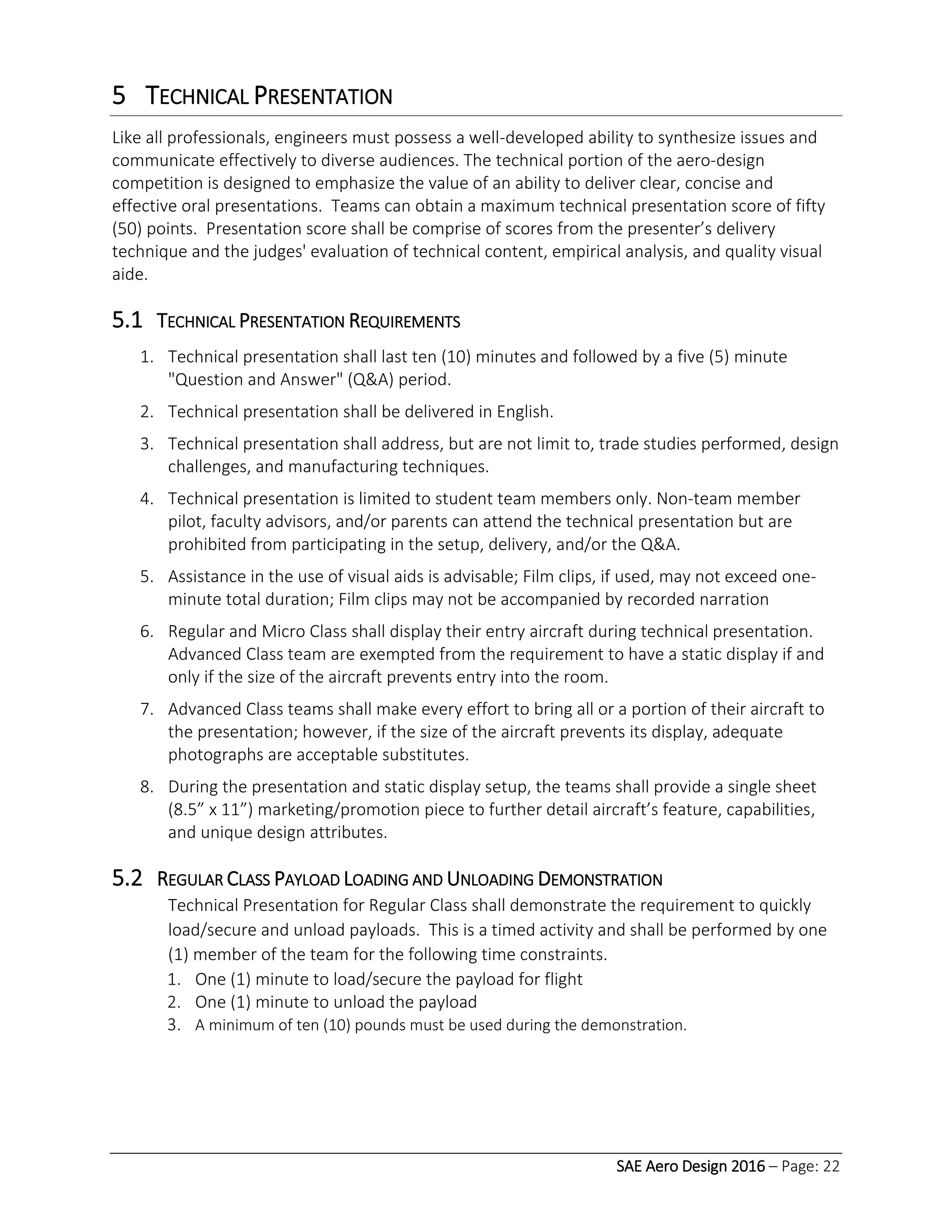 SAE Aero Design 2016 – Page: 22
5 TECHNICAL PRESENTATION
Like all professionals, engineers must possess a well-developed ability to synthesize issues and
communicate effectively to diverse audiences. The technical portion of the aero-design
competition is designed to emphasize the value of an ability to deliver clear, concise and
effective oral presentations. Teams can obtain a maximum technical presentation score of fifty
(50) points. Presentation score shall be comprise of scores from the presenter’s delivery
technique and the judges' evaluation of technical content, empirical analysis, and quality visual
aide.
5.1 TECHNICAL PRESENTATION REQUIREMENTS
1. Technical presentation shall last ten (10) minutes and followed by a five (5) minute
"Question and Answer" (Q&A) period.
2. Technical presentation shall be delivered in English.
3. Technical presentation shall address, but are not limit to, trade studies performed, design
challenges, and manufacturing techniques.
4. Technical presentation is limited to student team members only. Non-team member
pilot, faculty advisors, and/or parents can attend the technical presentation but are
prohibited from participating in the setup, delivery, and/or the Q&A.
5. Assistance in the use of visual aids is advisable; Film clips, if used, may not exceed one-
minute total duration; Film clips may not be accompanied by recorded narration
6. Regular and Micro Class shall display their entry aircraft during technical presentation.
Advanced Class team are exempted from the requirement to have a static display if and
only if the size of the aircraft prevents entry into the room.
7. Advanced Class teams shall make every effort to bring all or a portion of their aircraft to
the presentation; however, if the size of the aircraft prevents its display, adequate
photographs are acceptable substitutes.
8. During the presentation and static display setup, the teams shall provide a single sheet
(8.5” x 11”) marketing/promotion piece to further detail aircraft’s feature, capabilities,
and unique design attributes.
5.2 REGULAR CLASS PAYLOAD LOADING AND UNLOADING DEMONSTRATION
Technical Presentation for Regular Class shall demonstrate the requirement to quickly
load/secure and unload payloads. This is a timed activity and shall be performed by one
(1) member of the team for the following time constraints.
1. One (1) minute to load/secure the payload for flight
2. One (1) minute to unload the payload
3. A minimum of ten (10) pounds must be used during the demonstration.
 