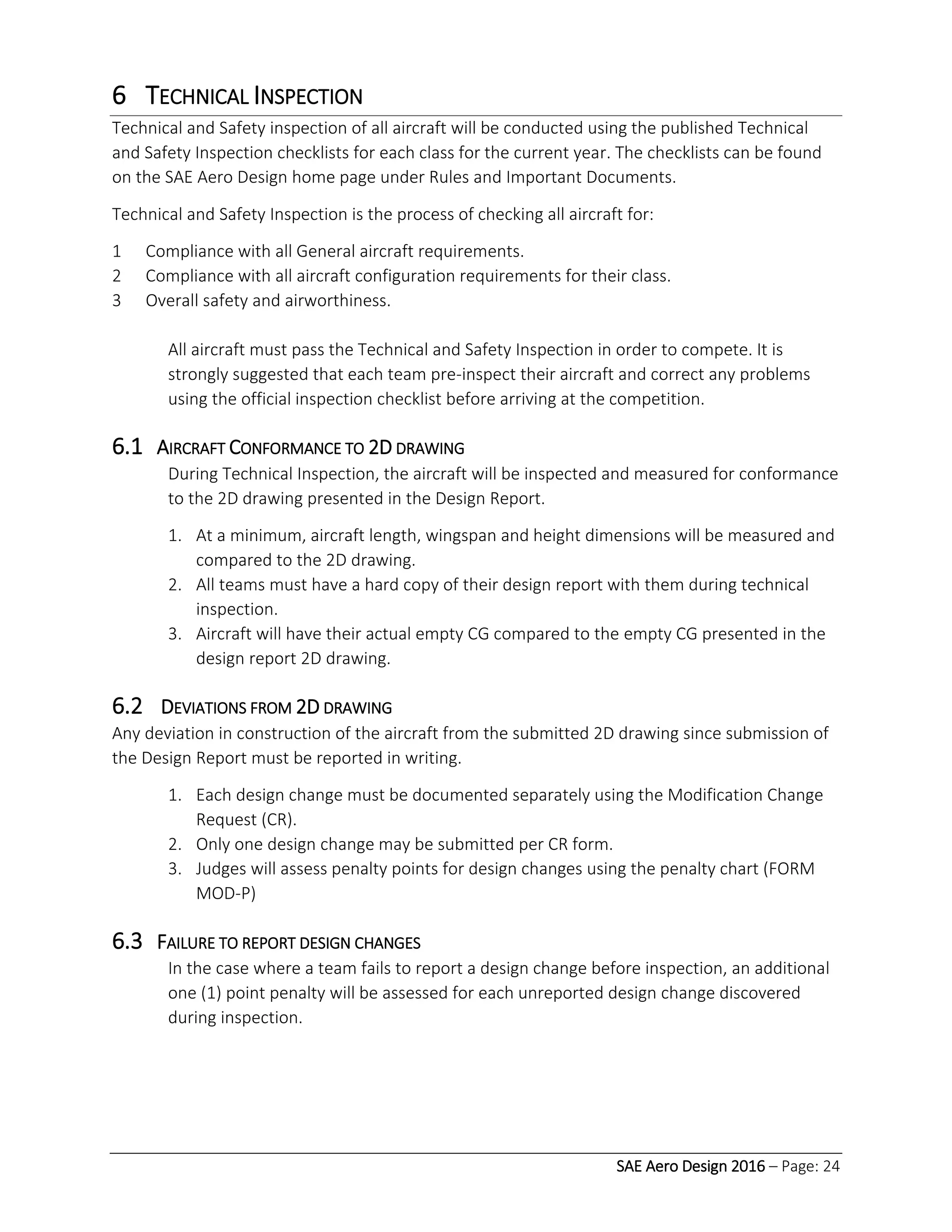 SAE Aero Design 2016 – Page: 24
6 TECHNICAL INSPECTION
Technical and Safety inspection of all aircraft will be conducted using the published Technical
and Safety Inspection checklists for each class for the current year. The checklists can be found
on the SAE Aero Design home page under Rules and Important Documents.
Technical and Safety Inspection is the process of checking all aircraft for:
1 Compliance with all General aircraft requirements.
2 Compliance with all aircraft configuration requirements for their class.
3 Overall safety and airworthiness.
All aircraft must pass the Technical and Safety Inspection in order to compete. It is
strongly suggested that each team pre-inspect their aircraft and correct any problems
using the official inspection checklist before arriving at the competition.
6.1 AIRCRAFT CONFORMANCE TO 2D DRAWING
During Technical Inspection, the aircraft will be inspected and measured for conformance
to the 2D drawing presented in the Design Report.
1. At a minimum, aircraft length, wingspan and height dimensions will be measured and
compared to the 2D drawing.
2. All teams must have a hard copy of their design report with them during technical
inspection.
3. Aircraft will have their actual empty CG compared to the empty CG presented in the
design report 2D drawing.
6.2 DEVIATIONS FROM 2D DRAWING
Any deviation in construction of the aircraft from the submitted 2D drawing since submission of
the Design Report must be reported in writing.
1. Each design change must be documented separately using the Modification Change
Request (CR).
2. Only one design change may be submitted per CR form.
3. Judges will assess penalty points for design changes using the penalty chart (FORM
MOD-P)
6.3 FAILURE TO REPORT DESIGN CHANGES
In the case where a team fails to report a design change before inspection, an additional
one (1) point penalty will be assessed for each unreported design change discovered
during inspection.
 