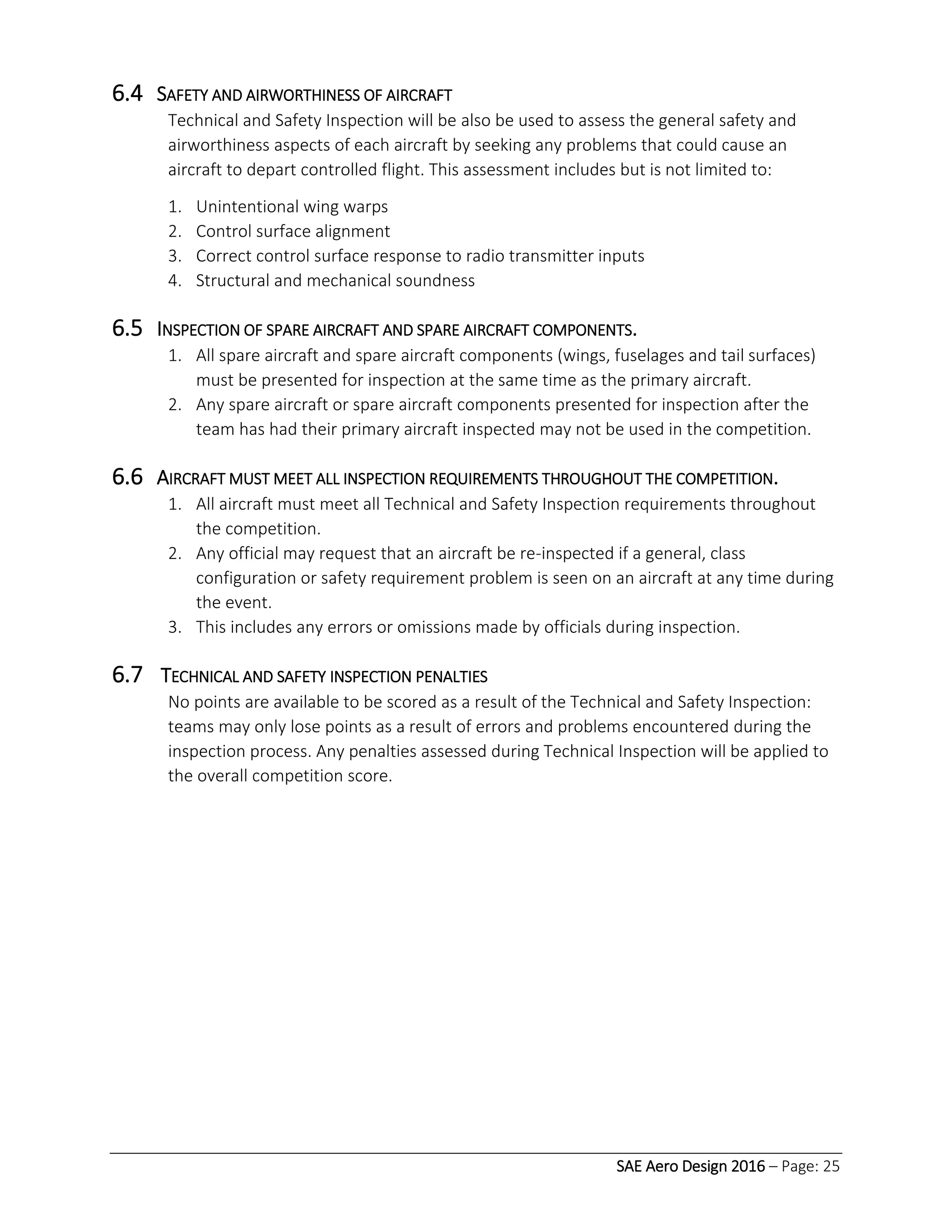 SAE Aero Design 2016 – Page: 25
6.4 SAFETY AND AIRWORTHINESS OF AIRCRAFT
Technical and Safety Inspection will be also be used to assess the general safety and
airworthiness aspects of each aircraft by seeking any problems that could cause an
aircraft to depart controlled flight. This assessment includes but is not limited to:
1. Unintentional wing warps
2. Control surface alignment
3. Correct control surface response to radio transmitter inputs
4. Structural and mechanical soundness
6.5 INSPECTION OF SPARE AIRCRAFT AND SPARE AIRCRAFT COMPONENTS.
1. All spare aircraft and spare aircraft components (wings, fuselages and tail surfaces)
must be presented for inspection at the same time as the primary aircraft.
2. Any spare aircraft or spare aircraft components presented for inspection after the
team has had their primary aircraft inspected may not be used in the competition.
6.6 AIRCRAFT MUST MEET ALL INSPECTION REQUIREMENTS THROUGHOUT THE COMPETITION.
1. All aircraft must meet all Technical and Safety Inspection requirements throughout
the competition.
2. Any official may request that an aircraft be re-inspected if a general, class
configuration or safety requirement problem is seen on an aircraft at any time during
the event.
3. This includes any errors or omissions made by officials during inspection.
6.7 TECHNICAL AND SAFETY INSPECTION PENALTIES
No points are available to be scored as a result of the Technical and Safety Inspection:
teams may only lose points as a result of errors and problems encountered during the
inspection process. Any penalties assessed during Technical Inspection will be applied to
the overall competition score.
 