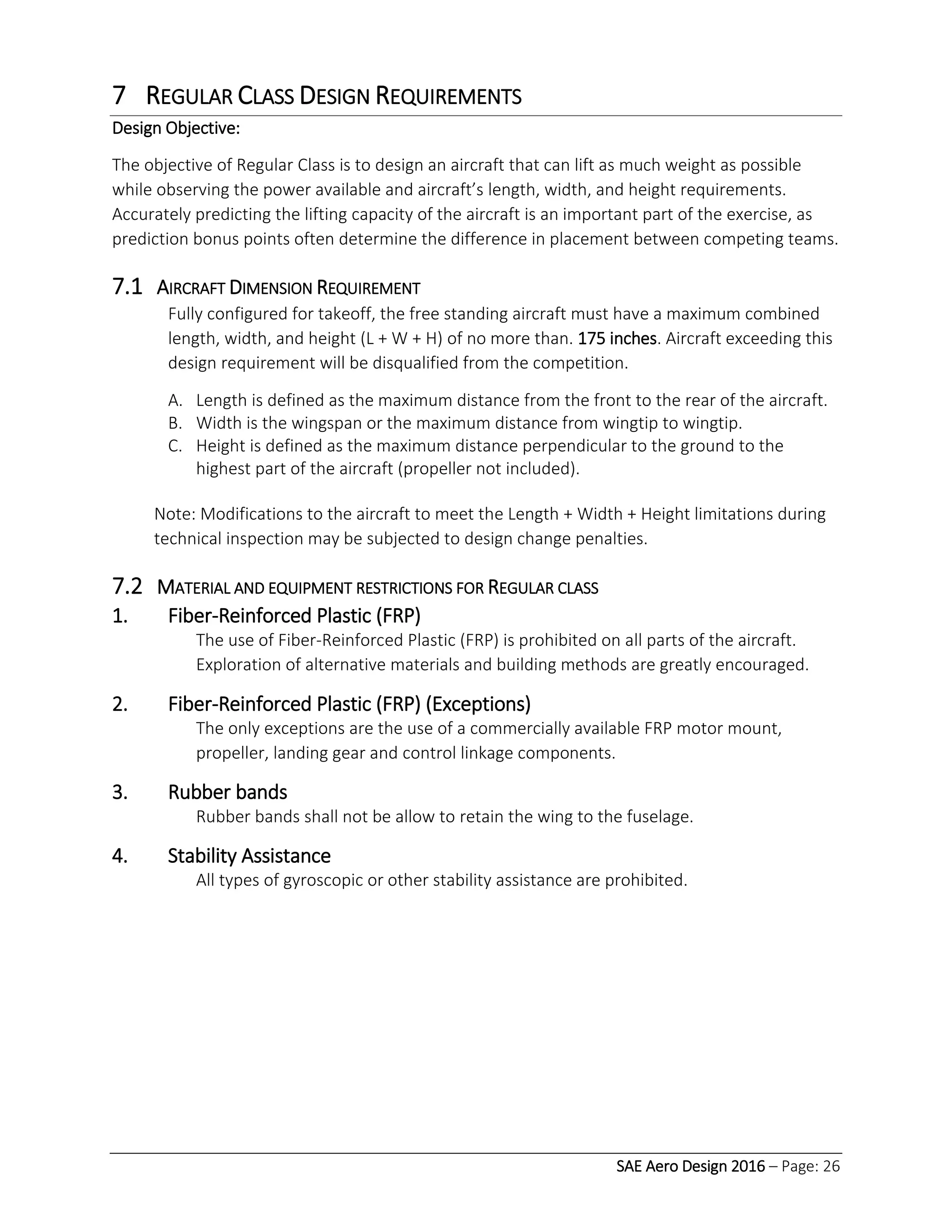 SAE Aero Design 2016 – Page: 26
7 REGULAR CLASS DESIGN REQUIREMENTS
Design Objective:
The objective of Regular Class is to design an aircraft that can lift as much weight as possible
while observing the power available and aircraft’s length, width, and height requirements.
Accurately predicting the lifting capacity of the aircraft is an important part of the exercise, as
prediction bonus points often determine the difference in placement between competing teams.
7.1 AIRCRAFT DIMENSION REQUIREMENT
Fully configured for takeoff, the free standing aircraft must have a maximum combined
length, width, and height (L + W + H) of no more than. 175 inches. Aircraft exceeding this
design requirement will be disqualified from the competition.
A. Length is defined as the maximum distance from the front to the rear of the aircraft.
B. Width is the wingspan or the maximum distance from wingtip to wingtip.
C. Height is defined as the maximum distance perpendicular to the ground to the
highest part of the aircraft (propeller not included).
Note: Modifications to the aircraft to meet the Length + Width + Height limitations during
technical inspection may be subjected to design change penalties.
7.2 MATERIAL AND EQUIPMENT RESTRICTIONS FOR REGULAR CLASS
1. Fiber-Reinforced Plastic (FRP)
The use of Fiber-Reinforced Plastic (FRP) is prohibited on all parts of the aircraft.
Exploration of alternative materials and building methods are greatly encouraged.
2. Fiber-Reinforced Plastic (FRP) (Exceptions)
The only exceptions are the use of a commercially available FRP motor mount,
propeller, landing gear and control linkage components.
3. Rubber bands
Rubber bands shall not be allow to retain the wing to the fuselage.
4. Stability Assistance
All types of gyroscopic or other stability assistance are prohibited.
 