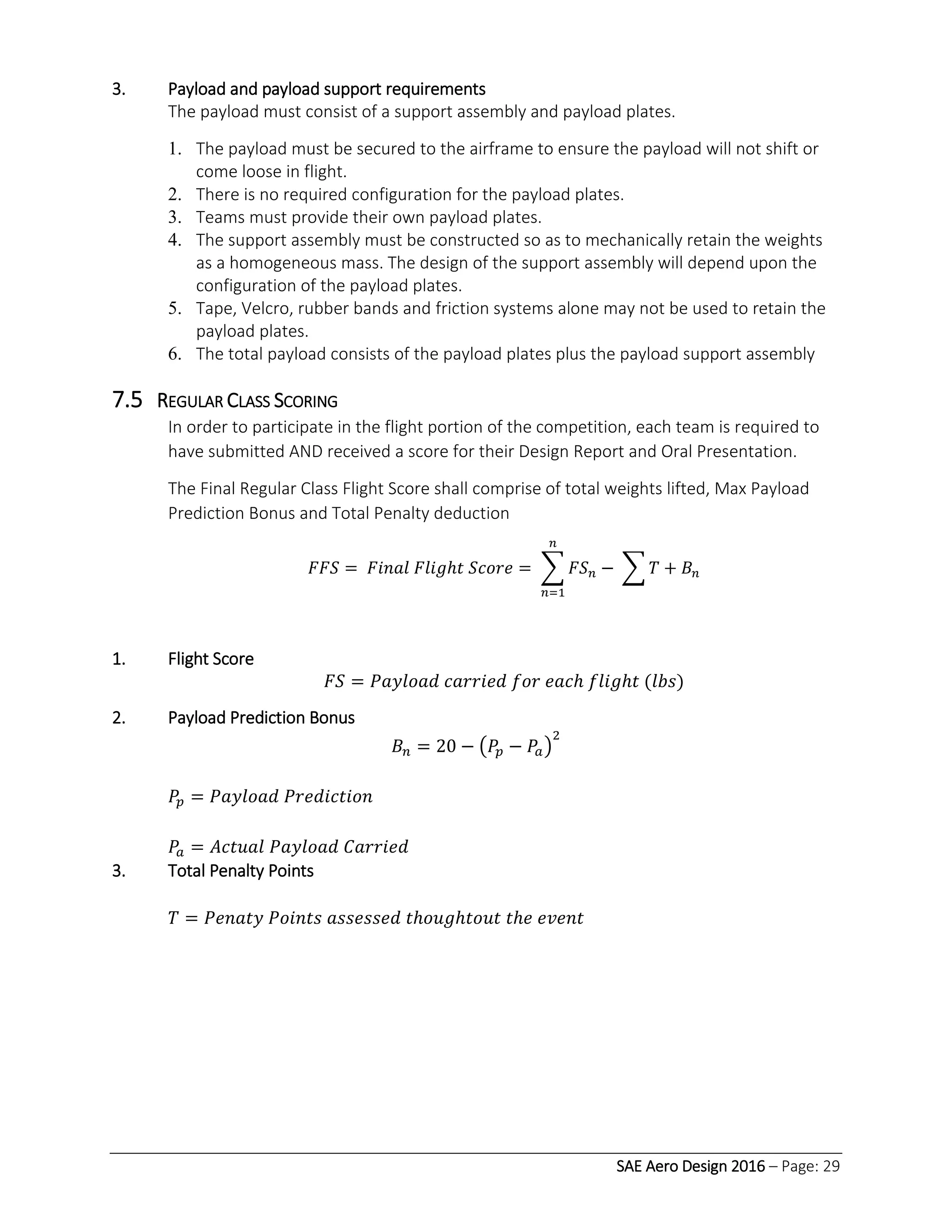 SAE Aero Design 2016 – Page: 29
3. Payload and payload support requirements
The payload must consist of a support assembly and payload plates.
1. The payload must be secured to the airframe to ensure the payload will not shift or
come loose in flight.
2. There is no required configuration for the payload plates.
3. Teams must provide their own payload plates.
4. The support assembly must be constructed so as to mechanically retain the weights
as a homogeneous mass. The design of the support assembly will depend upon the
configuration of the payload plates.
5. Tape, Velcro, rubber bands and friction systems alone may not be used to retain the
payload plates.
6. The total payload consists of the payload plates plus the payload support assembly
7.5 REGULAR CLASS SCORING
In order to participate in the flight portion of the competition, each team is required to
have submitted AND received a score for their Design Report and Oral Presentation.
The Final Regular Class Flight Score shall comprise of total weights lifted, Max Payload
Prediction Bonus and Total Penalty deduction
𝐹𝐹𝑆 = 𝐹𝑖𝑛𝑎𝑙 𝐹𝑙𝑖𝑔ℎ𝑡 𝑆𝑐𝑜𝑟𝑒 = ∑ 𝐹𝑆 𝑛 − ∑ 𝑇 + 𝐵𝑛
𝑛
𝑛=1
1. Flight Score
𝐹𝑆 = 𝑃𝑎𝑦𝑙𝑜𝑎𝑑 𝑐𝑎𝑟𝑟𝑖𝑒𝑑 𝑓𝑜𝑟 𝑒𝑎𝑐ℎ 𝑓𝑙𝑖𝑔ℎ𝑡 (𝑙𝑏𝑠)
2. Payload Prediction Bonus
𝐵𝑛 = 20 − (𝑃𝑝 − 𝑃𝑎)
2
𝑃𝑝 = 𝑃𝑎𝑦𝑙𝑜𝑎𝑑 𝑃𝑟𝑒𝑑𝑖𝑐𝑡𝑖𝑜𝑛
𝑃𝑎 = 𝐴𝑐𝑡𝑢𝑎𝑙 𝑃𝑎𝑦𝑙𝑜𝑎𝑑 𝐶𝑎𝑟𝑟𝑖𝑒𝑑
3. Total Penalty Points
𝑇 = 𝑃𝑒𝑛𝑎𝑡𝑦 𝑃𝑜𝑖𝑛𝑡𝑠 𝑎𝑠𝑠𝑒𝑠𝑠𝑒𝑑 𝑡ℎ𝑜𝑢𝑔ℎ𝑡𝑜𝑢𝑡 𝑡ℎ𝑒 𝑒𝑣𝑒𝑛𝑡
 