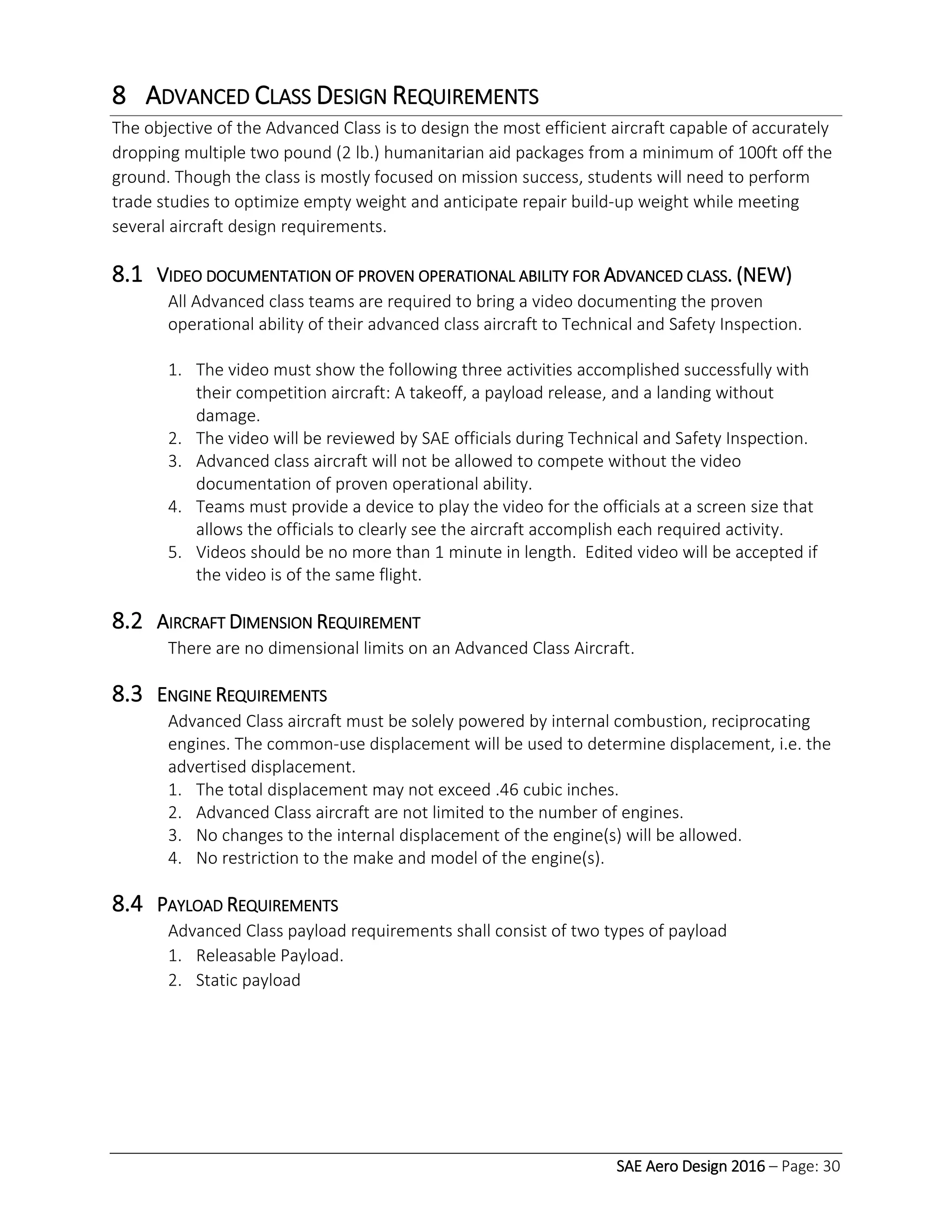 SAE Aero Design 2016 – Page: 30
8 ADVANCED CLASS DESIGN REQUIREMENTS
The objective of the Advanced Class is to design the most efficient aircraft capable of accurately
dropping multiple two pound (2 lb.) humanitarian aid packages from a minimum of 100ft off the
ground. Though the class is mostly focused on mission success, students will need to perform
trade studies to optimize empty weight and anticipate repair build-up weight while meeting
several aircraft design requirements.
8.1 VIDEO DOCUMENTATION OF PROVEN OPERATIONAL ABILITY FOR ADVANCED CLASS. (NEW)
All Advanced class teams are required to bring a video documenting the proven
operational ability of their advanced class aircraft to Technical and Safety Inspection.
1. The video must show the following three activities accomplished successfully with
their competition aircraft: A takeoff, a payload release, and a landing without
damage.
2. The video will be reviewed by SAE officials during Technical and Safety Inspection.
3. Advanced class aircraft will not be allowed to compete without the video
documentation of proven operational ability.
4. Teams must provide a device to play the video for the officials at a screen size that
allows the officials to clearly see the aircraft accomplish each required activity.
5. Videos should be no more than 1 minute in length. Edited video will be accepted if
the video is of the same flight.
8.2 AIRCRAFT DIMENSION REQUIREMENT
There are no dimensional limits on an Advanced Class Aircraft.
8.3 ENGINE REQUIREMENTS
Advanced Class aircraft must be solely powered by internal combustion, reciprocating
engines. The common-use displacement will be used to determine displacement, i.e. the
advertised displacement.
1. The total displacement may not exceed .46 cubic inches.
2. Advanced Class aircraft are not limited to the number of engines.
3. No changes to the internal displacement of the engine(s) will be allowed.
4. No restriction to the make and model of the engine(s).
8.4 PAYLOAD REQUIREMENTS
Advanced Class payload requirements shall consist of two types of payload
1. Releasable Payload.
2. Static payload
 