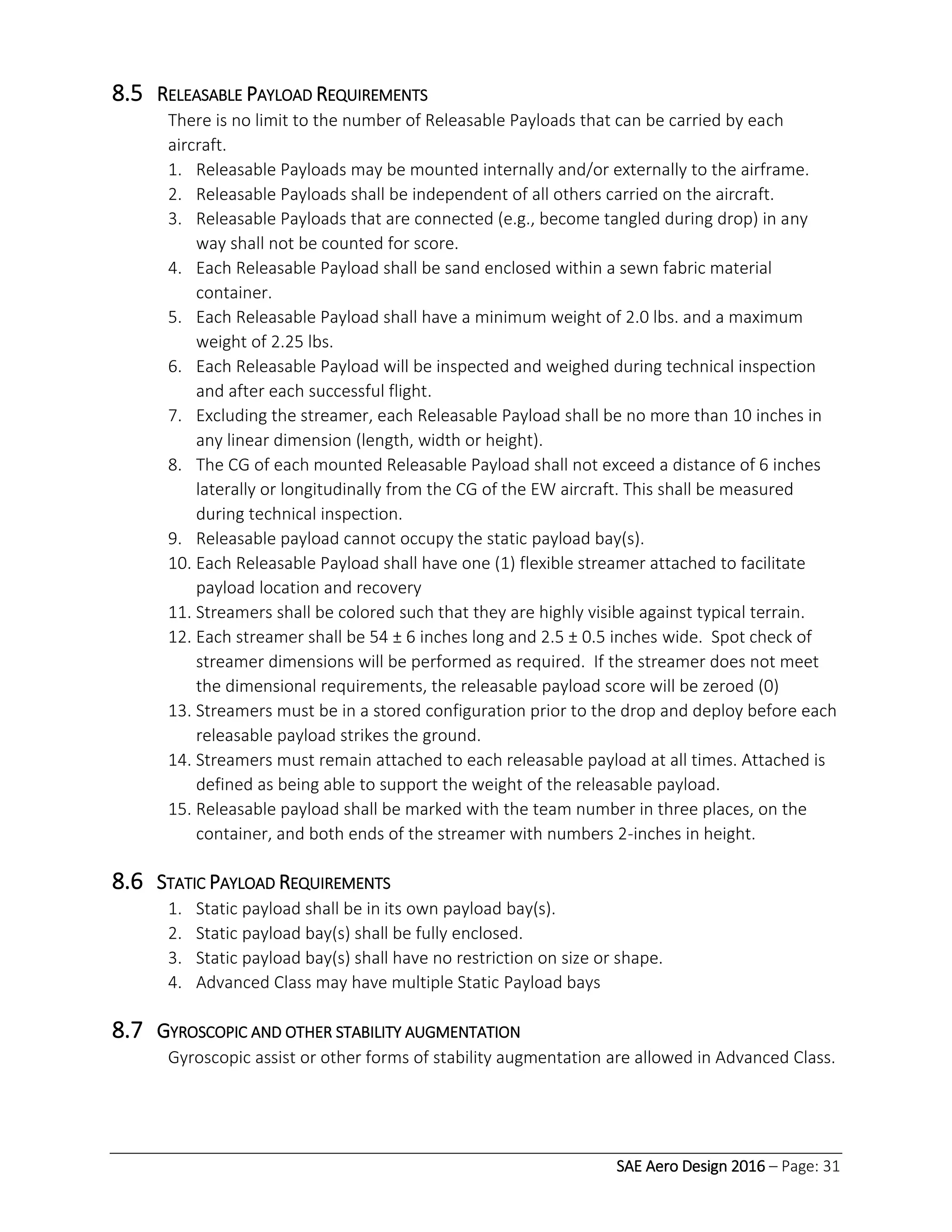 SAE Aero Design 2016 – Page: 31
8.5 RELEASABLE PAYLOAD REQUIREMENTS
There is no limit to the number of Releasable Payloads that can be carried by each
aircraft.
1. Releasable Payloads may be mounted internally and/or externally to the airframe.
2. Releasable Payloads shall be independent of all others carried on the aircraft.
3. Releasable Payloads that are connected (e.g., become tangled during drop) in any
way shall not be counted for score.
4. Each Releasable Payload shall be sand enclosed within a sewn fabric material
container.
5. Each Releasable Payload shall have a minimum weight of 2.0 lbs. and a maximum
weight of 2.25 lbs.
6. Each Releasable Payload will be inspected and weighed during technical inspection
and after each successful flight.
7. Excluding the streamer, each Releasable Payload shall be no more than 10 inches in
any linear dimension (length, width or height).
8. The CG of each mounted Releasable Payload shall not exceed a distance of 6 inches
laterally or longitudinally from the CG of the EW aircraft. This shall be measured
during technical inspection.
9. Releasable payload cannot occupy the static payload bay(s).
10. Each Releasable Payload shall have one (1) flexible streamer attached to facilitate
payload location and recovery
11. Streamers shall be colored such that they are highly visible against typical terrain.
12. Each streamer shall be 54 ± 6 inches long and 2.5 ± 0.5 inches wide. Spot check of
streamer dimensions will be performed as required. If the streamer does not meet
the dimensional requirements, the releasable payload score will be zeroed (0)
13. Streamers must be in a stored configuration prior to the drop and deploy before each
releasable payload strikes the ground.
14. Streamers must remain attached to each releasable payload at all times. Attached is
defined as being able to support the weight of the releasable payload.
15. Releasable payload shall be marked with the team number in three places, on the
container, and both ends of the streamer with numbers 2-inches in height.
8.6 STATIC PAYLOAD REQUIREMENTS
1. Static payload shall be in its own payload bay(s).
2. Static payload bay(s) shall be fully enclosed.
3. Static payload bay(s) shall have no restriction on size or shape.
4. Advanced Class may have multiple Static Payload bays
8.7 GYROSCOPIC AND OTHER STABILITY AUGMENTATION
Gyroscopic assist or other forms of stability augmentation are allowed in Advanced Class.
 