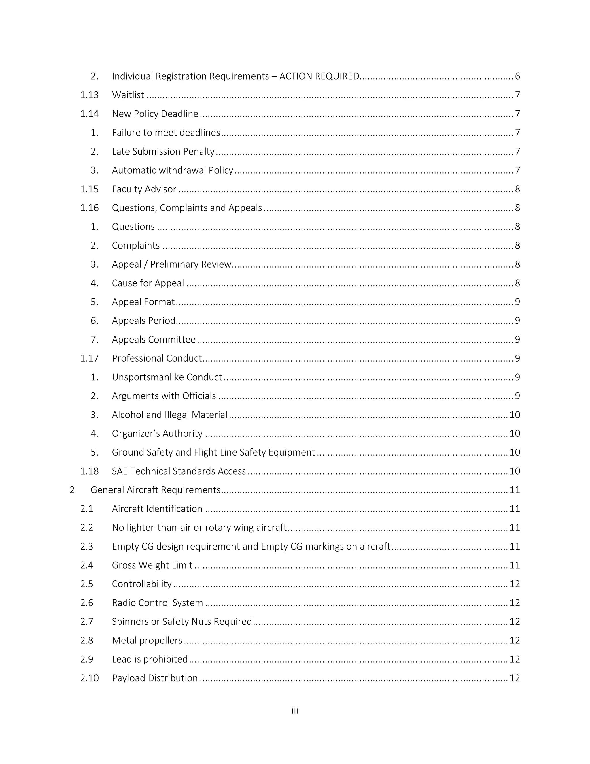 iii
2. Individual Registration Requirements – ACTION REQUIRED..........................................................6
1.13 Waitlist ..........................................................................................................................................7
1.14 New Policy Deadline......................................................................................................................7
1. Failure to meet deadlines..............................................................................................................7
2. Late Submission Penalty................................................................................................................7
3. Automatic withdrawal Policy.........................................................................................................7
1.15 Faculty Advisor ..............................................................................................................................8
1.16 Questions, Complaints and Appeals..............................................................................................8
1. Questions ......................................................................................................................................8
2. Complaints ....................................................................................................................................8
3. Appeal / Preliminary Review..........................................................................................................8
4. Cause for Appeal ...........................................................................................................................8
5. Appeal Format...............................................................................................................................9
6. Appeals Period...............................................................................................................................9
7. Appeals Committee.......................................................................................................................9
1.17 Professional Conduct.....................................................................................................................9
1. Unsportsmanlike Conduct.............................................................................................................9
2. Arguments with Officials ...............................................................................................................9
3. Alcohol and Illegal Material.........................................................................................................10
4. Organizer’s Authority ..................................................................................................................10
5. Ground Safety and Flight Line Safety Equipment........................................................................10
1.18 SAE Technical Standards Access..................................................................................................10
2 General Aircraft Requirements............................................................................................................11
2.1 Aircraft Identification ..................................................................................................................11
2.2 No lighter-than-air or rotary wing aircraft...................................................................................11
2.3 Empty CG design requirement and Empty CG markings on aircraft............................................11
2.4 Gross Weight Limit ......................................................................................................................11
2.5 Controllability..............................................................................................................................12
2.6 Radio Control System ..................................................................................................................12
2.7 Spinners or Safety Nuts Required................................................................................................12
2.8 Metal propellers..........................................................................................................................12
2.9 Lead is prohibited........................................................................................................................12
2.10 Payload Distribution....................................................................................................................12
 