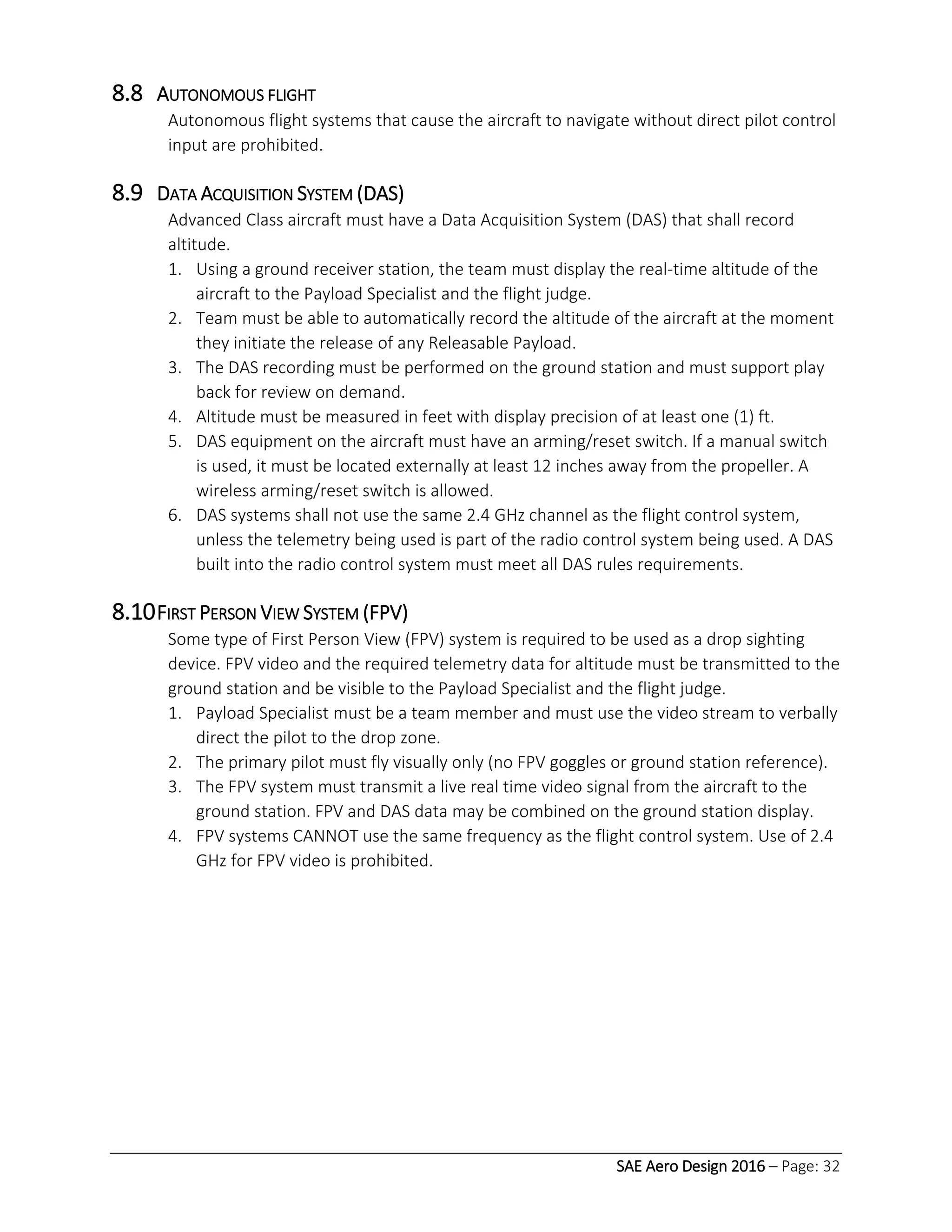 SAE Aero Design 2016 – Page: 32
8.8 AUTONOMOUS FLIGHT
Autonomous flight systems that cause the aircraft to navigate without direct pilot control
input are prohibited.
8.9 DATA ACQUISITION SYSTEM (DAS)
Advanced Class aircraft must have a Data Acquisition System (DAS) that shall record
altitude.
1. Using a ground receiver station, the team must display the real-time altitude of the
aircraft to the Payload Specialist and the flight judge.
2. Team must be able to automatically record the altitude of the aircraft at the moment
they initiate the release of any Releasable Payload.
3. The DAS recording must be performed on the ground station and must support play
back for review on demand.
4. Altitude must be measured in feet with display precision of at least one (1) ft.
5. DAS equipment on the aircraft must have an arming/reset switch. If a manual switch
is used, it must be located externally at least 12 inches away from the propeller. A
wireless arming/reset switch is allowed.
6. DAS systems shall not use the same 2.4 GHz channel as the flight control system,
unless the telemetry being used is part of the radio control system being used. A DAS
built into the radio control system must meet all DAS rules requirements.
8.10FIRST PERSON VIEW SYSTEM (FPV)
Some type of First Person View (FPV) system is required to be used as a drop sighting
device. FPV video and the required telemetry data for altitude must be transmitted to the
ground station and be visible to the Payload Specialist and the flight judge.
1. Payload Specialist must be a team member and must use the video stream to verbally
direct the pilot to the drop zone.
2. The primary pilot must fly visually only (no FPV goggles or ground station reference).
3. The FPV system must transmit a live real time video signal from the aircraft to the
ground station. FPV and DAS data may be combined on the ground station display.
4. FPV systems CANNOT use the same frequency as the flight control system. Use of 2.4
GHz for FPV video is prohibited.
 
