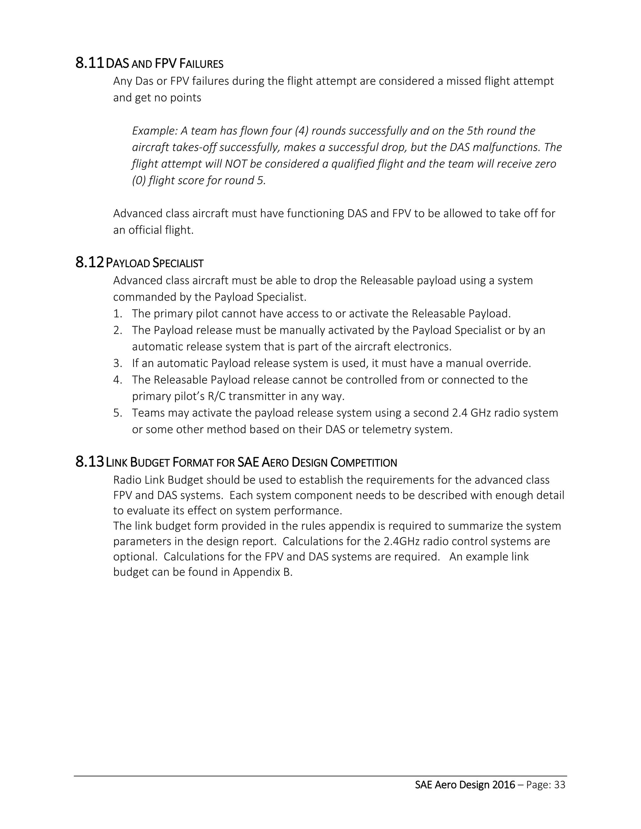 SAE Aero Design 2016 – Page: 33
8.11DAS AND FPV FAILURES
Any Das or FPV failures during the flight attempt are considered a missed flight attempt
and get no points
Example: A team has flown four (4) rounds successfully and on the 5th round the
aircraft takes-off successfully, makes a successful drop, but the DAS malfunctions. The
flight attempt will NOT be considered a qualified flight and the team will receive zero
(0) flight score for round 5.
Advanced class aircraft must have functioning DAS and FPV to be allowed to take off for
an official flight.
8.12PAYLOAD SPECIALIST
Advanced class aircraft must be able to drop the Releasable payload using a system
commanded by the Payload Specialist.
1. The primary pilot cannot have access to or activate the Releasable Payload.
2. The Payload release must be manually activated by the Payload Specialist or by an
automatic release system that is part of the aircraft electronics.
3. If an automatic Payload release system is used, it must have a manual override.
4. The Releasable Payload release cannot be controlled from or connected to the
primary pilot’s R/C transmitter in any way.
5. Teams may activate the payload release system using a second 2.4 GHz radio system
or some other method based on their DAS or telemetry system.
8.13LINK BUDGET FORMAT FOR SAE AERO DESIGN COMPETITION
Radio Link Budget should be used to establish the requirements for the advanced class
FPV and DAS systems. Each system component needs to be described with enough detail
to evaluate its effect on system performance.
The link budget form provided in the rules appendix is required to summarize the system
parameters in the design report. Calculations for the 2.4GHz radio control systems are
optional. Calculations for the FPV and DAS systems are required. An example link
budget can be found in Appendix B.
 