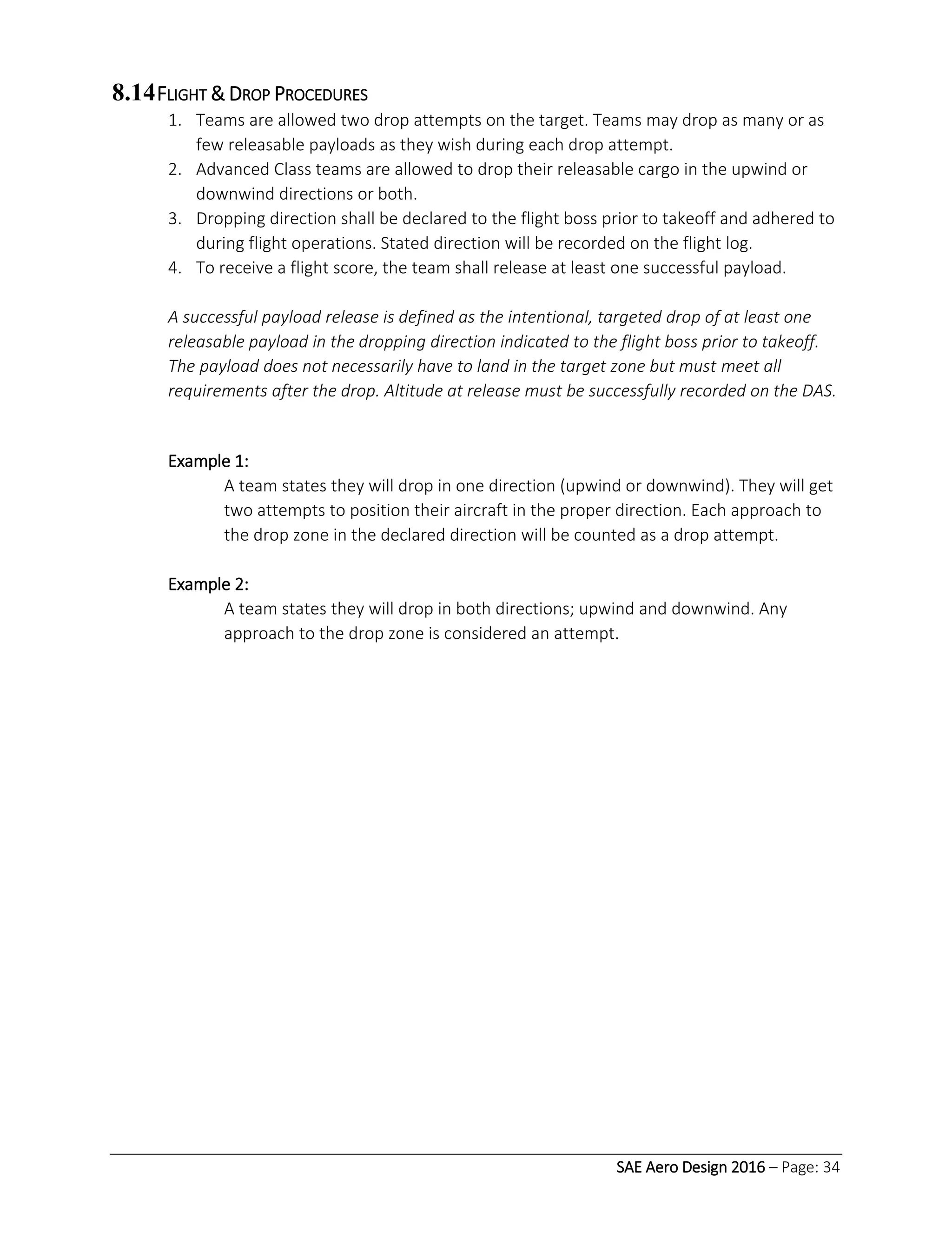 SAE Aero Design 2016 – Page: 34
8.14FLIGHT & DROP PROCEDURES
1. Teams are allowed two drop attempts on the target. Teams may drop as many or as
few releasable payloads as they wish during each drop attempt.
2. Advanced Class teams are allowed to drop their releasable cargo in the upwind or
downwind directions or both.
3. Dropping direction shall be declared to the flight boss prior to takeoff and adhered to
during flight operations. Stated direction will be recorded on the flight log.
4. To receive a flight score, the team shall release at least one successful payload.
A successful payload release is defined as the intentional, targeted drop of at least one
releasable payload in the dropping direction indicated to the flight boss prior to takeoff.
The payload does not necessarily have to land in the target zone but must meet all
requirements after the drop. Altitude at release must be successfully recorded on the DAS.
Example 1:
A team states they will drop in one direction (upwind or downwind). They will get
two attempts to position their aircraft in the proper direction. Each approach to
the drop zone in the declared direction will be counted as a drop attempt.
Example 2:
A team states they will drop in both directions; upwind and downwind. Any
approach to the drop zone is considered an attempt.
 