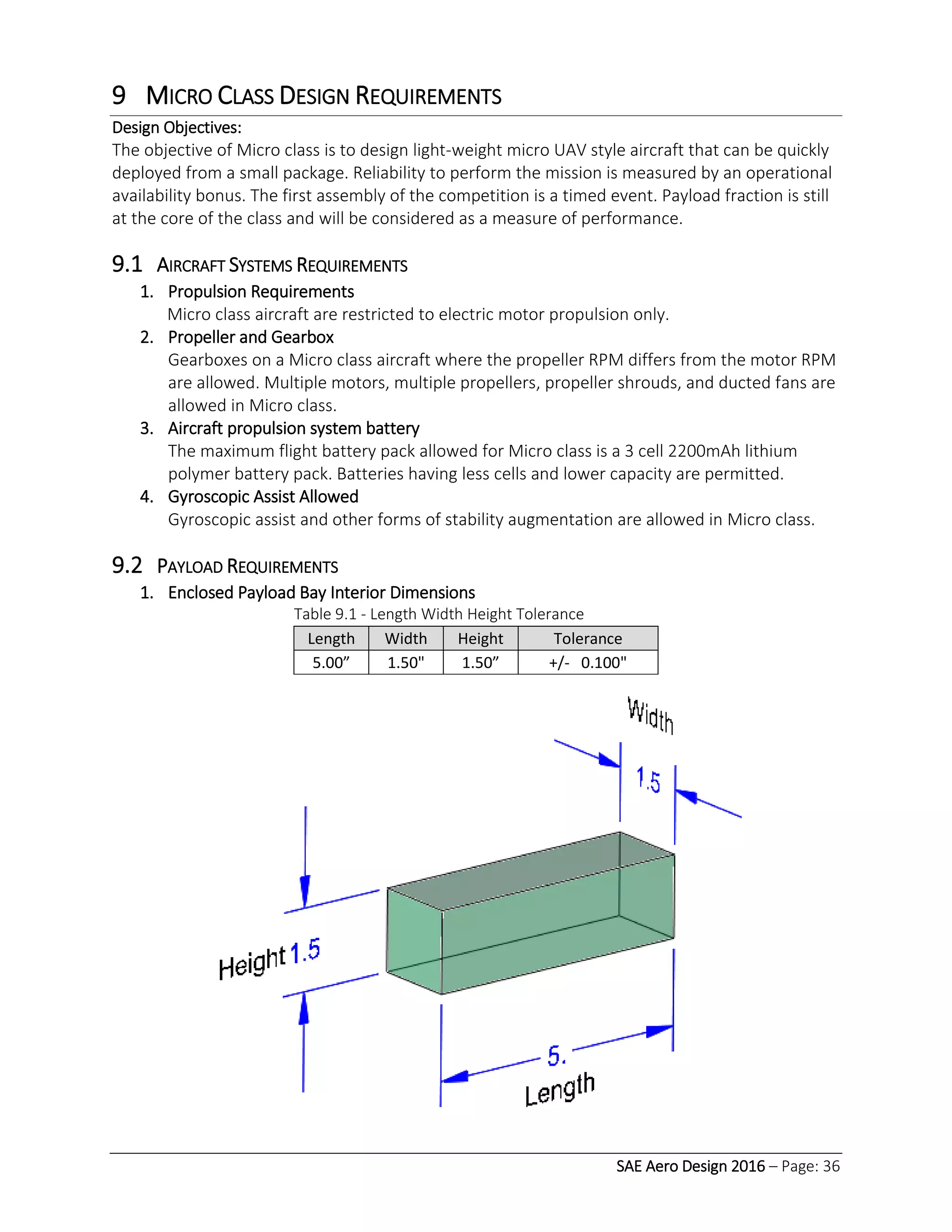 SAE Aero Design 2016 – Page: 36
9 MICRO CLASS DESIGN REQUIREMENTS
Design Objectives:
The objective of Micro class is to design light-weight micro UAV style aircraft that can be quickly
deployed from a small package. Reliability to perform the mission is measured by an operational
availability bonus. The first assembly of the competition is a timed event. Payload fraction is still
at the core of the class and will be considered as a measure of performance.
9.1 AIRCRAFT SYSTEMS REQUIREMENTS
1. Propulsion Requirements
Micro class aircraft are restricted to electric motor propulsion only.
2. Propeller and Gearbox
Gearboxes on a Micro class aircraft where the propeller RPM differs from the motor RPM
are allowed. Multiple motors, multiple propellers, propeller shrouds, and ducted fans are
allowed in Micro class.
3. Aircraft propulsion system battery
The maximum flight battery pack allowed for Micro class is a 3 cell 2200mAh lithium
polymer battery pack. Batteries having less cells and lower capacity are permitted.
4. Gyroscopic Assist Allowed
Gyroscopic assist and other forms of stability augmentation are allowed in Micro class.
9.2 PAYLOAD REQUIREMENTS
1. Enclosed Payload Bay Interior Dimensions
Table 9.1 - Length Width Height Tolerance
Length Width Height Tolerance
5.00” 1.50" 1.50” +/- 0.100"
 