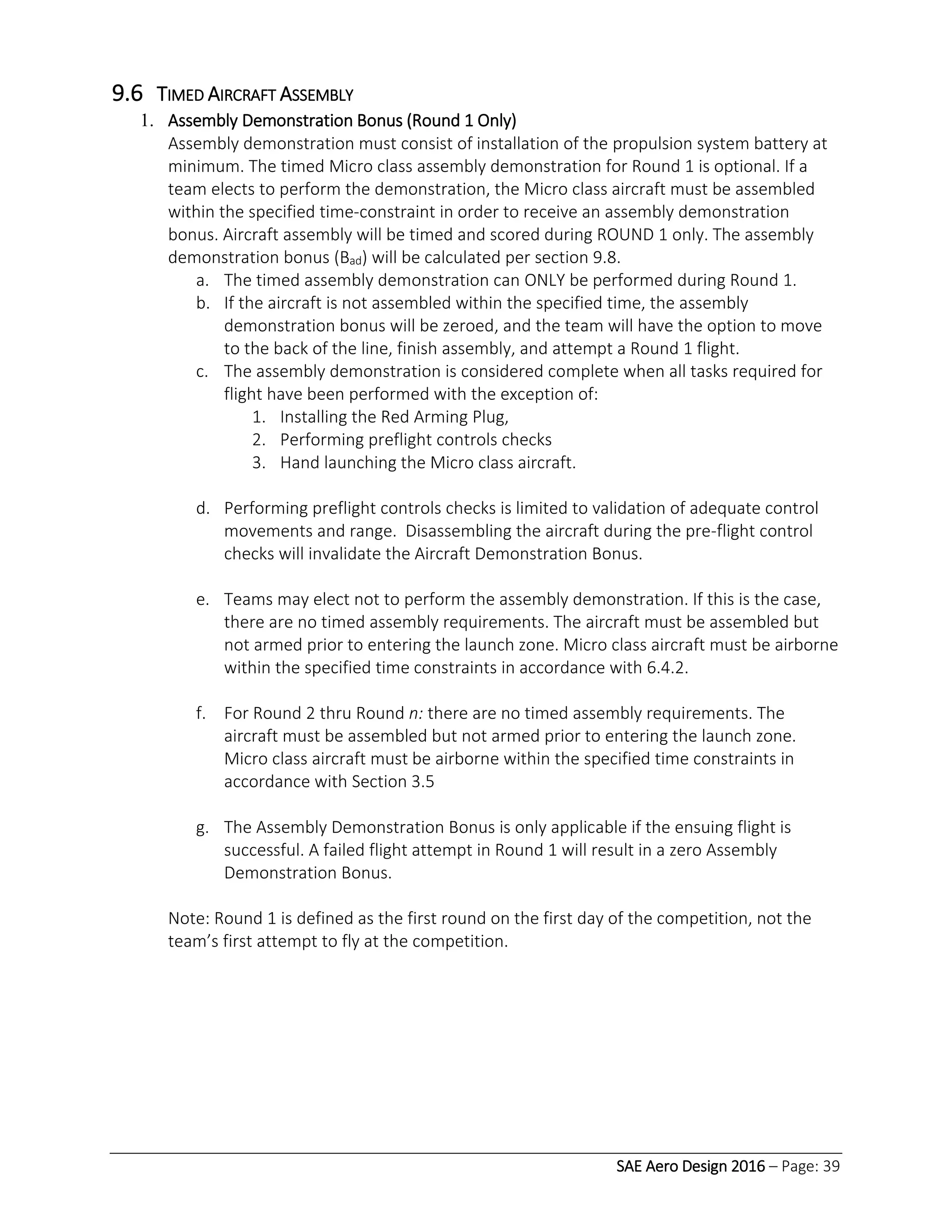 SAE Aero Design 2016 – Page: 39
9.6 TIMED AIRCRAFT ASSEMBLY
1. Assembly Demonstration Bonus (Round 1 Only)
Assembly demonstration must consist of installation of the propulsion system battery at
minimum. The timed Micro class assembly demonstration for Round 1 is optional. If a
team elects to perform the demonstration, the Micro class aircraft must be assembled
within the specified time-constraint in order to receive an assembly demonstration
bonus. Aircraft assembly will be timed and scored during ROUND 1 only. The assembly
demonstration bonus (Bad) will be calculated per section 9.8.
a. The timed assembly demonstration can ONLY be performed during Round 1.
b. If the aircraft is not assembled within the specified time, the assembly
demonstration bonus will be zeroed, and the team will have the option to move
to the back of the line, finish assembly, and attempt a Round 1 flight.
c. The assembly demonstration is considered complete when all tasks required for
flight have been performed with the exception of:
1. Installing the Red Arming Plug,
2. Performing preflight controls checks
3. Hand launching the Micro class aircraft.
d. Performing preflight controls checks is limited to validation of adequate control
movements and range. Disassembling the aircraft during the pre-flight control
checks will invalidate the Aircraft Demonstration Bonus.
e. Teams may elect not to perform the assembly demonstration. If this is the case,
there are no timed assembly requirements. The aircraft must be assembled but
not armed prior to entering the launch zone. Micro class aircraft must be airborne
within the specified time constraints in accordance with 6.4.2.
f. For Round 2 thru Round n: there are no timed assembly requirements. The
aircraft must be assembled but not armed prior to entering the launch zone.
Micro class aircraft must be airborne within the specified time constraints in
accordance with Section 3.5
g. The Assembly Demonstration Bonus is only applicable if the ensuing flight is
successful. A failed flight attempt in Round 1 will result in a zero Assembly
Demonstration Bonus.
Note: Round 1 is defined as the first round on the first day of the competition, not the
team’s first attempt to fly at the competition.
 