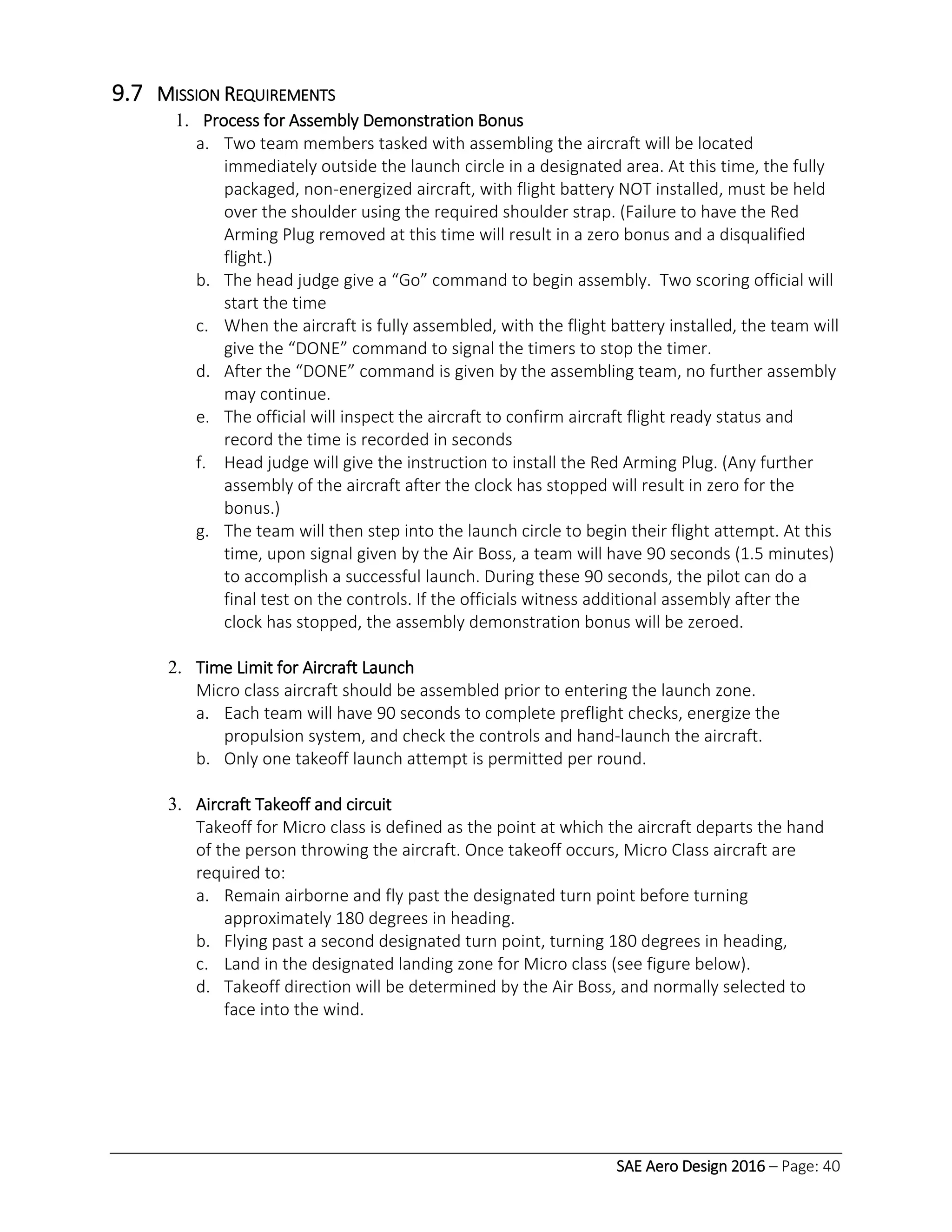 SAE Aero Design 2016 – Page: 40
9.7 MISSION REQUIREMENTS
1. Process for Assembly Demonstration Bonus
a. Two team members tasked with assembling the aircraft will be located
immediately outside the launch circle in a designated area. At this time, the fully
packaged, non-energized aircraft, with flight battery NOT installed, must be held
over the shoulder using the required shoulder strap. (Failure to have the Red
Arming Plug removed at this time will result in a zero bonus and a disqualified
flight.)
b. The head judge give a “Go” command to begin assembly. Two scoring official will
start the time
c. When the aircraft is fully assembled, with the flight battery installed, the team will
give the “DONE” command to signal the timers to stop the timer.
d. After the “DONE” command is given by the assembling team, no further assembly
may continue.
e. The official will inspect the aircraft to confirm aircraft flight ready status and
record the time is recorded in seconds
f. Head judge will give the instruction to install the Red Arming Plug. (Any further
assembly of the aircraft after the clock has stopped will result in zero for the
bonus.)
g. The team will then step into the launch circle to begin their flight attempt. At this
time, upon signal given by the Air Boss, a team will have 90 seconds (1.5 minutes)
to accomplish a successful launch. During these 90 seconds, the pilot can do a
final test on the controls. If the officials witness additional assembly after the
clock has stopped, the assembly demonstration bonus will be zeroed.
2. Time Limit for Aircraft Launch
Micro class aircraft should be assembled prior to entering the launch zone.
a. Each team will have 90 seconds to complete preflight checks, energize the
propulsion system, and check the controls and hand-launch the aircraft.
b. Only one takeoff launch attempt is permitted per round.
3. Aircraft Takeoff and circuit
Takeoff for Micro class is defined as the point at which the aircraft departs the hand
of the person throwing the aircraft. Once takeoff occurs, Micro Class aircraft are
required to:
a. Remain airborne and fly past the designated turn point before turning
approximately 180 degrees in heading.
b. Flying past a second designated turn point, turning 180 degrees in heading,
c. Land in the designated landing zone for Micro class (see figure below).
d. Takeoff direction will be determined by the Air Boss, and normally selected to
face into the wind.
 