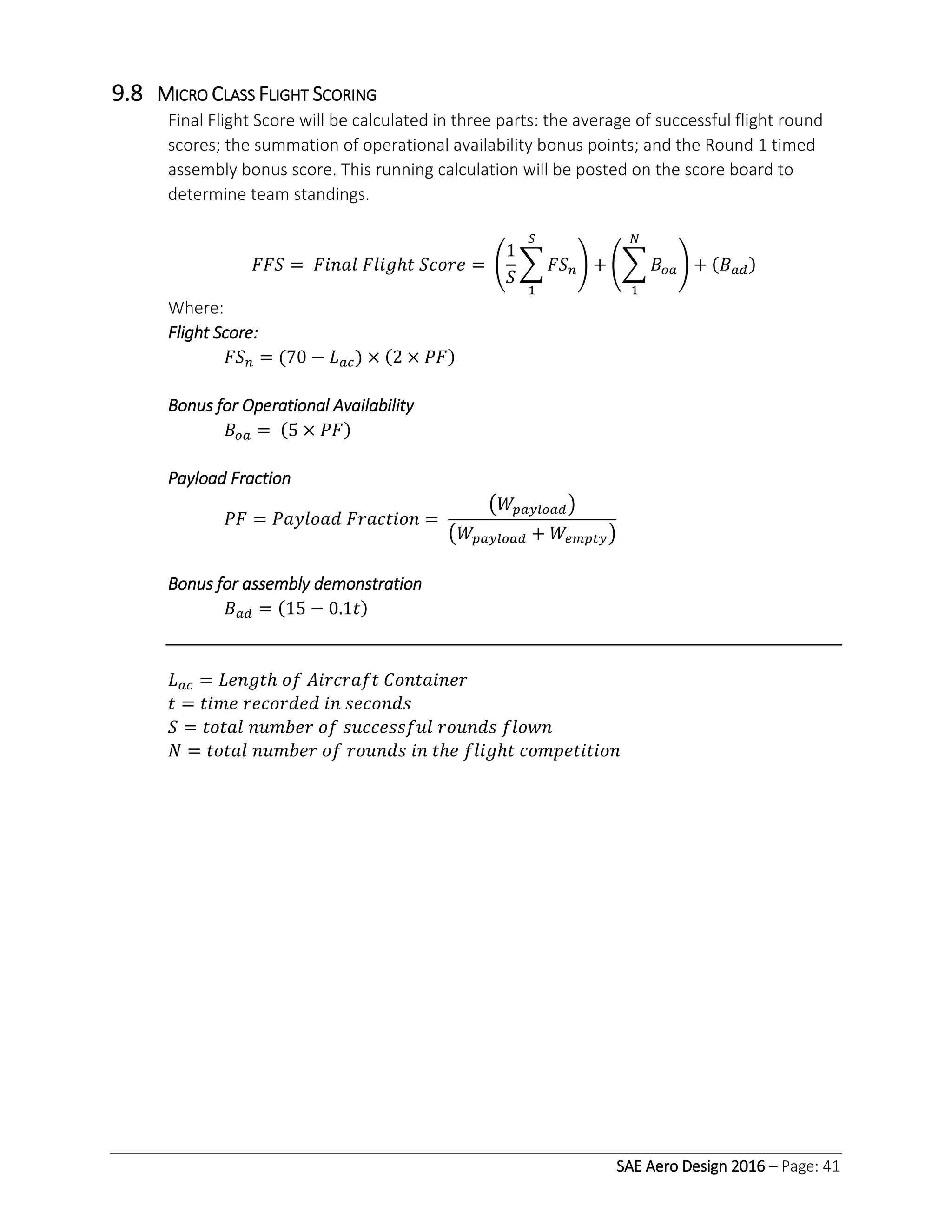SAE Aero Design 2016 – Page: 41
9.8 MICRO CLASS FLIGHT SCORING
Final Flight Score will be calculated in three parts: the average of successful flight round
scores; the summation of operational availability bonus points; and the Round 1 timed
assembly bonus score. This running calculation will be posted on the score board to
determine team standings.
𝐹𝐹𝑆 = 𝐹𝑖𝑛𝑎𝑙 𝐹𝑙𝑖𝑔ℎ𝑡 𝑆𝑐𝑜𝑟𝑒 = (
1
𝑆
∑ 𝐹𝑆 𝑛
𝑆
1
) + (∑ 𝐵𝑜𝑎
𝑁
1
) + (𝐵 𝑎𝑑)
Where:
Flight Score:
𝐹𝑆 𝑛 = (70 − 𝐿 𝑎𝑐) × (2 × 𝑃𝐹)
Bonus for Operational Availability
𝐵𝑜𝑎 = (5 × 𝑃𝐹)
Payload Fraction
𝑃𝐹 = 𝑃𝑎𝑦𝑙𝑜𝑎𝑑 𝐹𝑟𝑎𝑐𝑡𝑖𝑜𝑛 =
(𝑊𝑝𝑎𝑦𝑙𝑜𝑎𝑑)
(𝑊𝑝𝑎𝑦𝑙𝑜𝑎𝑑 + 𝑊𝑒𝑚𝑝𝑡𝑦)
Bonus for assembly demonstration
𝐵 𝑎𝑑 = (15 − 0.1𝑡)
𝐿 𝑎𝑐 = 𝐿𝑒𝑛𝑔𝑡ℎ 𝑜𝑓 𝐴𝑖𝑟𝑐𝑟𝑎𝑓𝑡 𝐶𝑜𝑛𝑡𝑎𝑖𝑛𝑒𝑟
𝑡 = 𝑡𝑖𝑚𝑒 𝑟𝑒𝑐𝑜𝑟𝑑𝑒𝑑 𝑖𝑛 𝑠𝑒𝑐𝑜𝑛𝑑𝑠
𝑆 = 𝑡𝑜𝑡𝑎𝑙 𝑛𝑢𝑚𝑏𝑒𝑟 𝑜𝑓 𝑠𝑢𝑐𝑐𝑒𝑠𝑠𝑓𝑢𝑙 𝑟𝑜𝑢𝑛𝑑𝑠 𝑓𝑙𝑜𝑤𝑛
𝑁 = 𝑡𝑜𝑡𝑎𝑙 𝑛𝑢𝑚𝑏𝑒𝑟 𝑜𝑓 𝑟𝑜𝑢𝑛𝑑𝑠 𝑖𝑛 𝑡ℎ𝑒 𝑓𝑙𝑖𝑔ℎ𝑡 𝑐𝑜𝑚𝑝𝑒𝑡𝑖𝑡𝑖𝑜𝑛
 