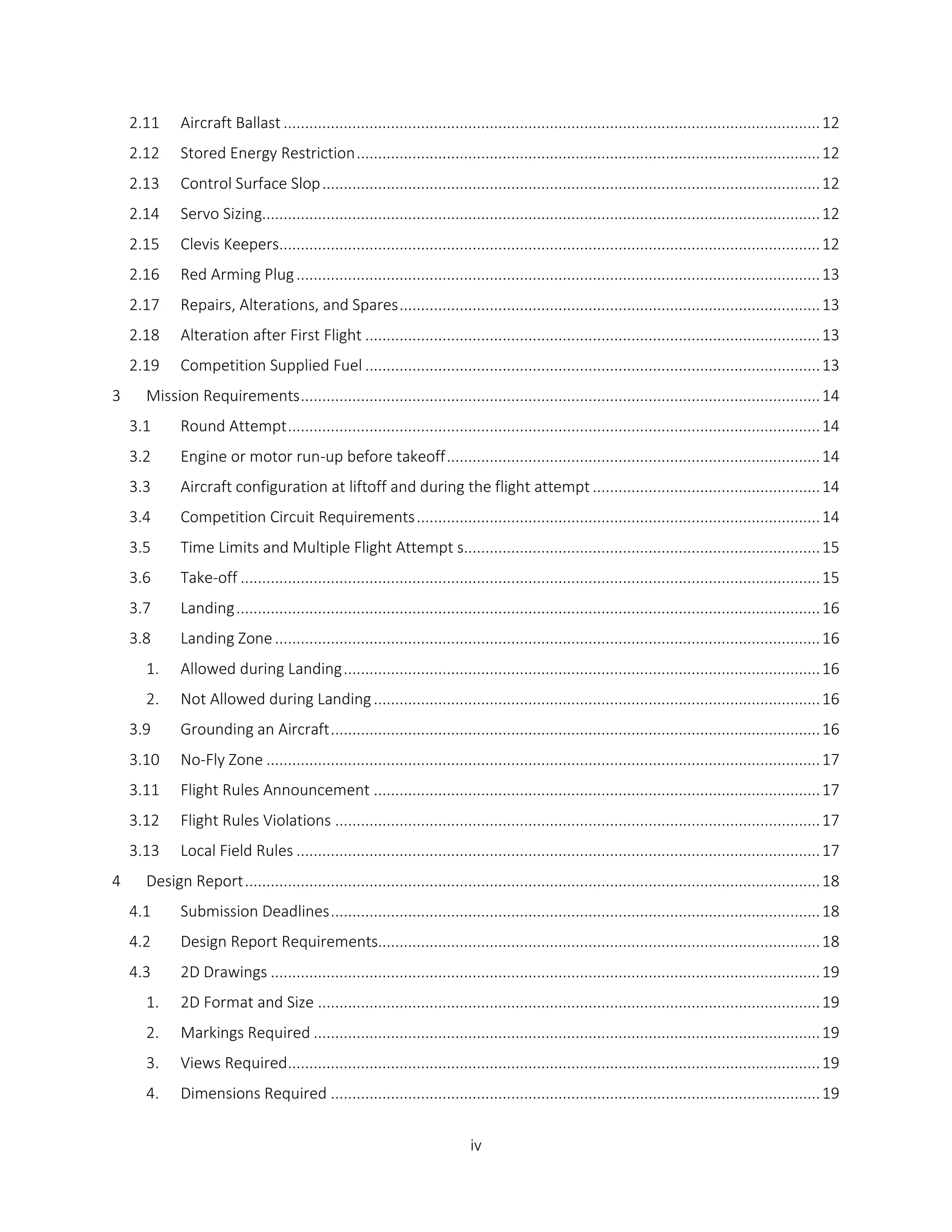 iv
2.11 Aircraft Ballast .............................................................................................................................12
2.12 Stored Energy Restriction............................................................................................................12
2.13 Control Surface Slop....................................................................................................................12
2.14 Servo Sizing..................................................................................................................................12
2.15 Clevis Keepers..............................................................................................................................12
2.16 Red Arming Plug..........................................................................................................................13
2.17 Repairs, Alterations, and Spares..................................................................................................13
2.18 Alteration after First Flight ..........................................................................................................13
2.19 Competition Supplied Fuel ..........................................................................................................13
3 Mission Requirements.........................................................................................................................14
3.1 Round Attempt............................................................................................................................14
3.2 Engine or motor run-up before takeoff.......................................................................................14
3.3 Aircraft configuration at liftoff and during the flight attempt .....................................................14
3.4 Competition Circuit Requirements..............................................................................................14
3.5 Time Limits and Multiple Flight Attempt s...................................................................................15
3.6 Take-off .......................................................................................................................................15
3.7 Landing........................................................................................................................................16
3.8 Landing Zone...............................................................................................................................16
1. Allowed during Landing...............................................................................................................16
2. Not Allowed during Landing........................................................................................................16
3.9 Grounding an Aircraft..................................................................................................................16
3.10 No-Fly Zone .................................................................................................................................17
3.11 Flight Rules Announcement ........................................................................................................17
3.12 Flight Rules Violations .................................................................................................................17
3.13 Local Field Rules ..........................................................................................................................17
4 Design Report......................................................................................................................................18
4.1 Submission Deadlines..................................................................................................................18
4.2 Design Report Requirements.......................................................................................................18
4.3 2D Drawings ................................................................................................................................19
1. 2D Format and Size .....................................................................................................................19
2. Markings Required ......................................................................................................................19
3. Views Required............................................................................................................................19
4. Dimensions Required ..................................................................................................................19
 