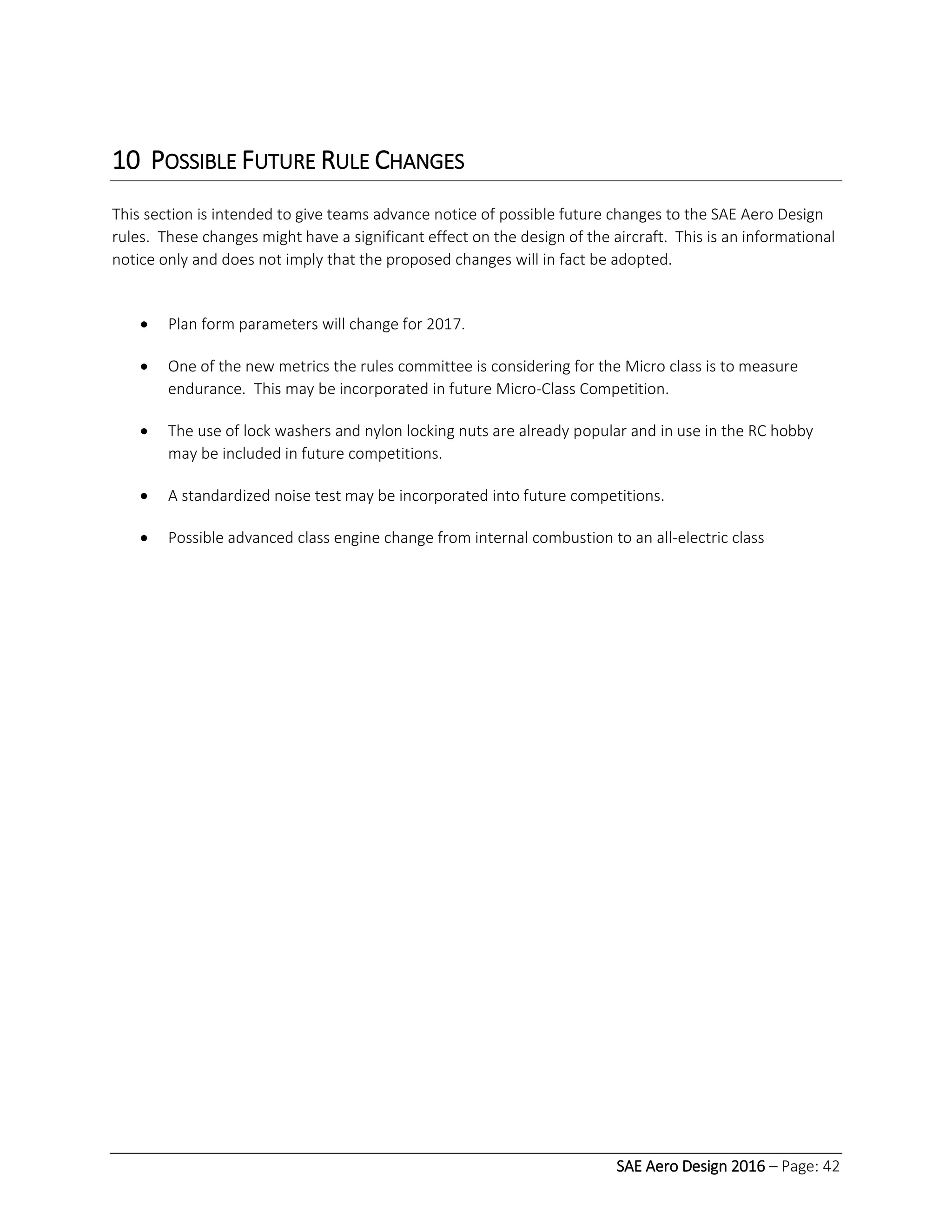 SAE Aero Design 2016 – Page: 42
10 POSSIBLE FUTURE RULE CHANGES
This section is intended to give teams advance notice of possible future changes to the SAE Aero Design
rules. These changes might have a significant effect on the design of the aircraft. This is an informational
notice only and does not imply that the proposed changes will in fact be adopted.
 Plan form parameters will change for 2017.
 One of the new metrics the rules committee is considering for the Micro class is to measure
endurance. This may be incorporated in future Micro-Class Competition.
 The use of lock washers and nylon locking nuts are already popular and in use in the RC hobby
may be included in future competitions.
 A standardized noise test may be incorporated into future competitions.
 Possible advanced class engine change from internal combustion to an all-electric class
 