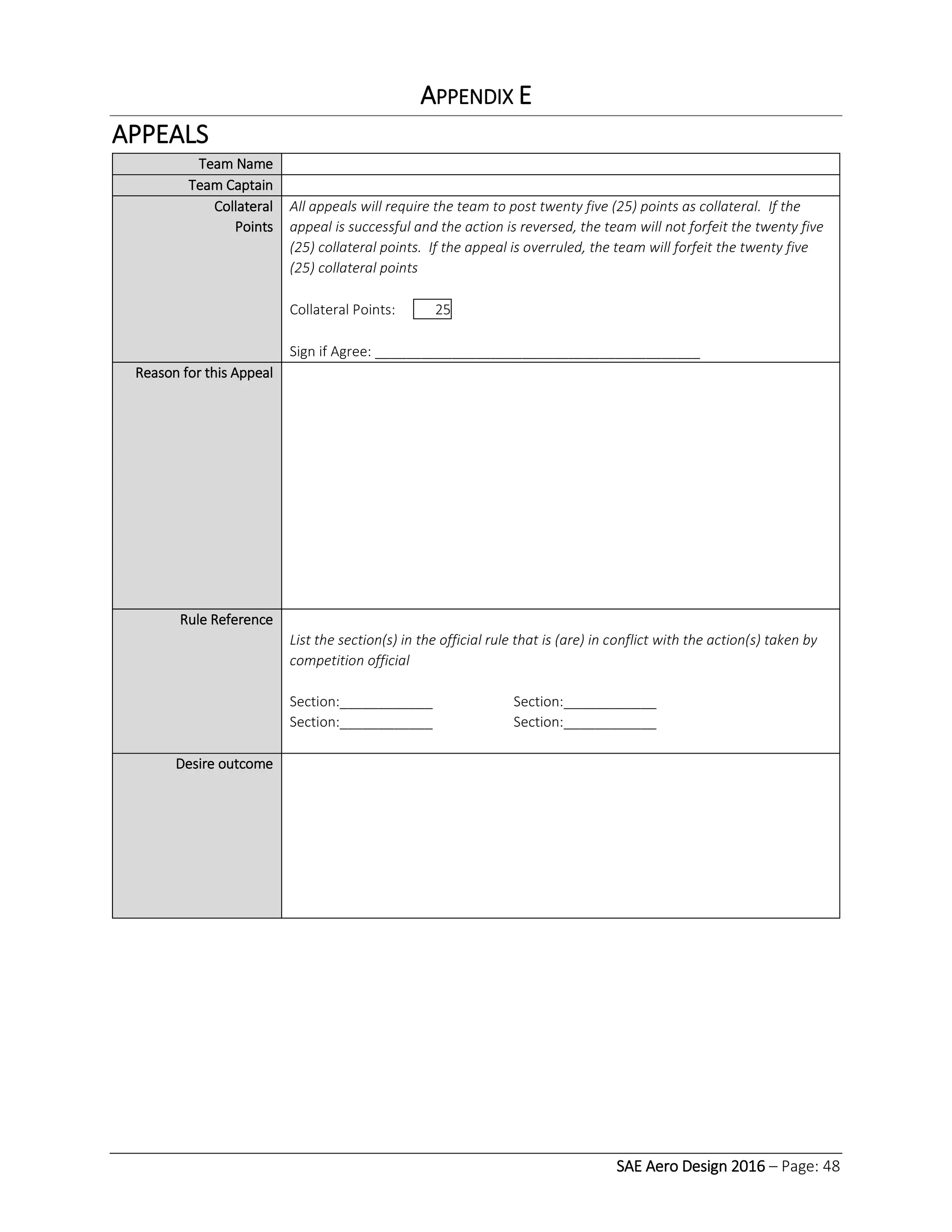 SAE Aero Design 2016 – Page: 48
APPENDIX E
APPEALS
Team Name
Team Captain
Collateral
Points
All appeals will require the team to post twenty five (25) points as collateral. If the
appeal is successful and the action is reversed, the team will not forfeit the twenty five
(25) collateral points. If the appeal is overruled, the team will forfeit the twenty five
(25) collateral points
Collateral Points: 25
Sign if Agree: __________________________________________
Reason for this Appeal
Rule Reference
List the section(s) in the official rule that is (are) in conflict with the action(s) taken by
competition official
Section:____________ Section:____________
Section:____________ Section:____________
Desire outcome
 