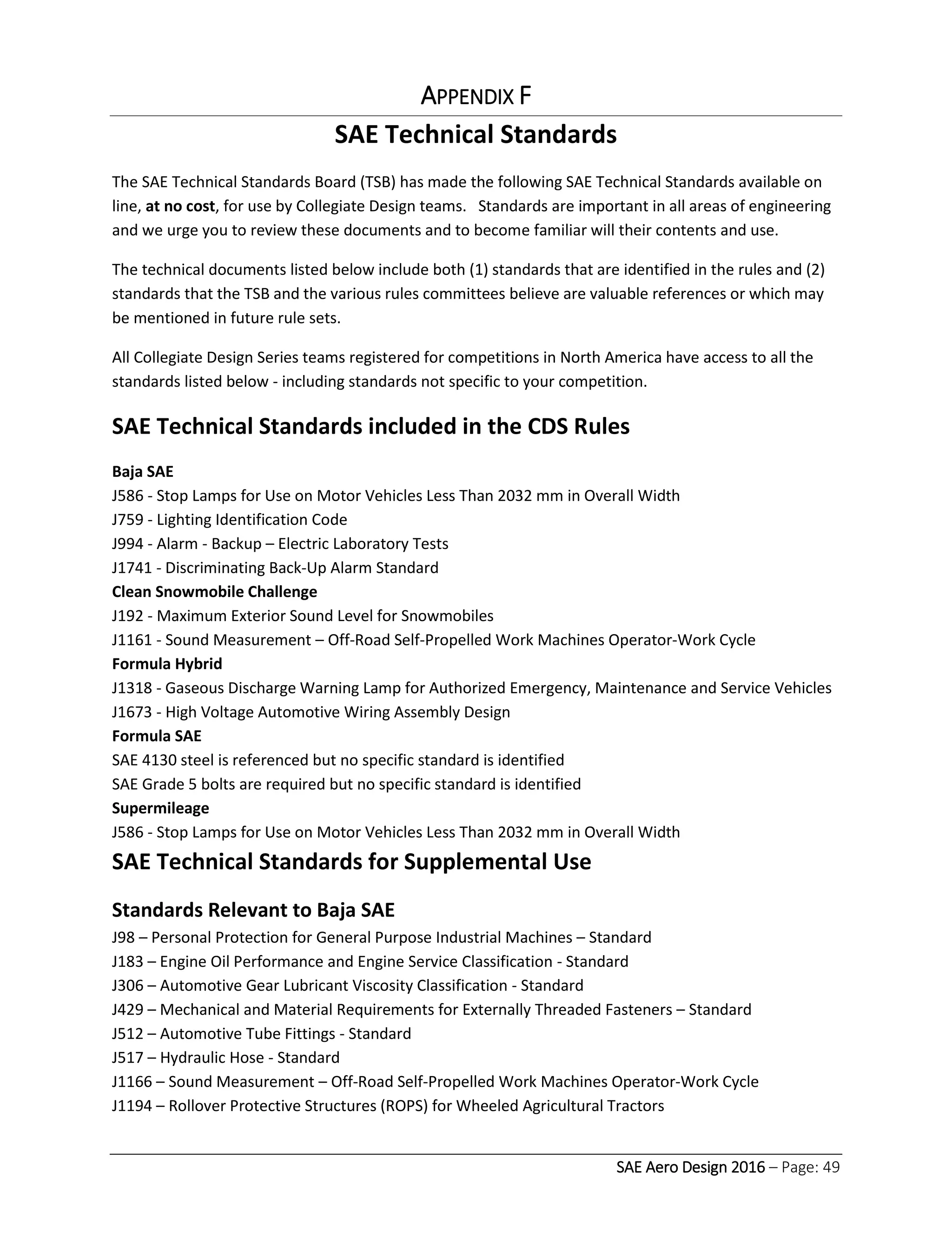 SAE Aero Design 2016 – Page: 49
APPENDIX F
SAE Technical Standards
The SAE Technical Standards Board (TSB) has made the following SAE Technical Standards available on
line, at no cost, for use by Collegiate Design teams. Standards are important in all areas of engineering
and we urge you to review these documents and to become familiar will their contents and use.
The technical documents listed below include both (1) standards that are identified in the rules and (2)
standards that the TSB and the various rules committees believe are valuable references or which may
be mentioned in future rule sets.
All Collegiate Design Series teams registered for competitions in North America have access to all the
standards listed below - including standards not specific to your competition.
SAE Technical Standards included in the CDS Rules
Baja SAE
J586 - Stop Lamps for Use on Motor Vehicles Less Than 2032 mm in Overall Width
J759 - Lighting Identification Code
J994 - Alarm - Backup – Electric Laboratory Tests
J1741 - Discriminating Back-Up Alarm Standard
Clean Snowmobile Challenge
J192 - Maximum Exterior Sound Level for Snowmobiles
J1161 - Sound Measurement – Off-Road Self-Propelled Work Machines Operator-Work Cycle
Formula Hybrid
J1318 - Gaseous Discharge Warning Lamp for Authorized Emergency, Maintenance and Service Vehicles
J1673 - High Voltage Automotive Wiring Assembly Design
Formula SAE
SAE 4130 steel is referenced but no specific standard is identified
SAE Grade 5 bolts are required but no specific standard is identified
Supermileage
J586 - Stop Lamps for Use on Motor Vehicles Less Than 2032 mm in Overall Width
SAE Technical Standards for Supplemental Use
Standards Relevant to Baja SAE
J98 – Personal Protection for General Purpose Industrial Machines – Standard
J183 – Engine Oil Performance and Engine Service Classification - Standard
J306 – Automotive Gear Lubricant Viscosity Classification - Standard
J429 – Mechanical and Material Requirements for Externally Threaded Fasteners – Standard
J512 – Automotive Tube Fittings - Standard
J517 – Hydraulic Hose - Standard
J1166 – Sound Measurement – Off-Road Self-Propelled Work Machines Operator-Work Cycle
J1194 – Rollover Protective Structures (ROPS) for Wheeled Agricultural Tractors
 