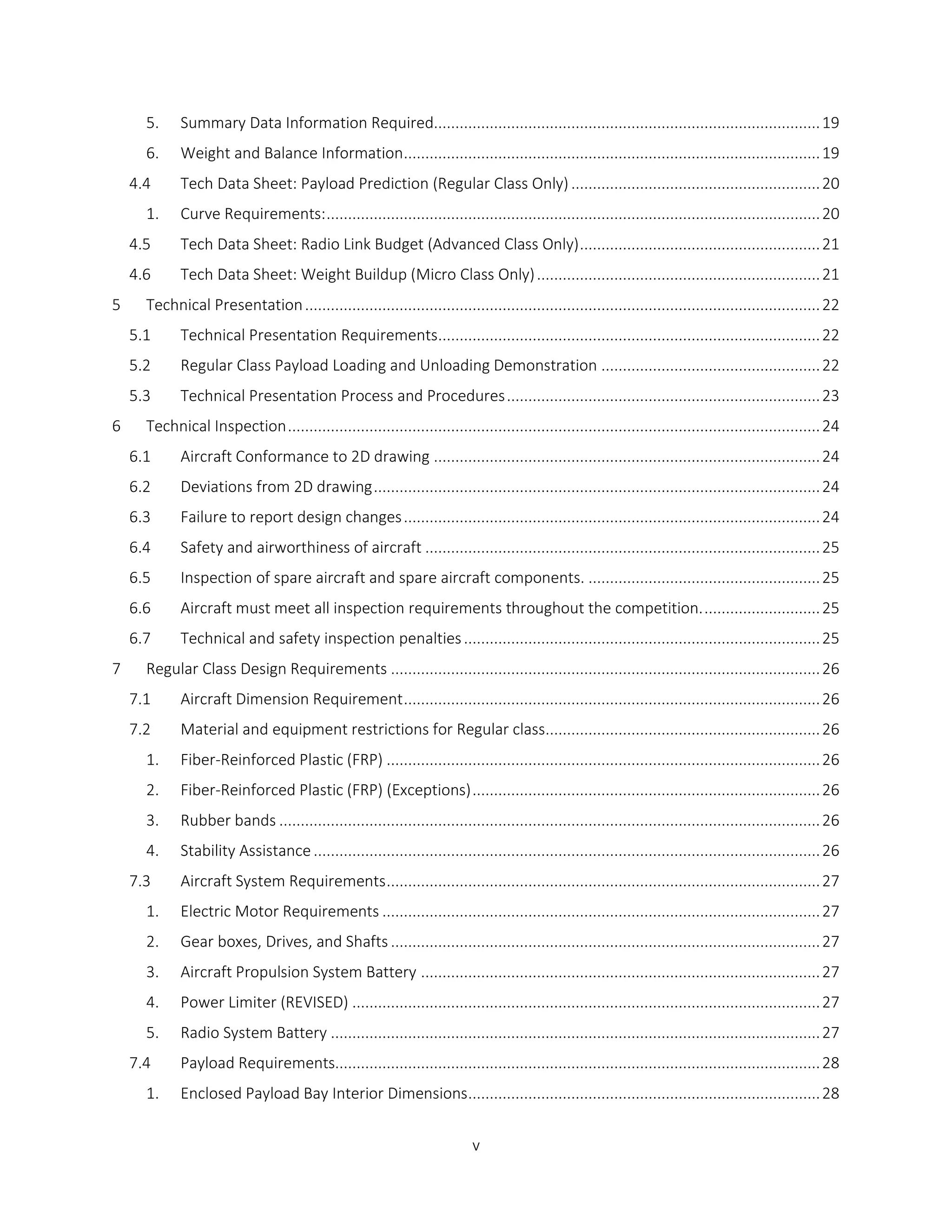 v
5. Summary Data Information Required..........................................................................................19
6. Weight and Balance Information.................................................................................................19
4.4 Tech Data Sheet: Payload Prediction (Regular Class Only) ..........................................................20
1. Curve Requirements:...................................................................................................................20
4.5 Tech Data Sheet: Radio Link Budget (Advanced Class Only)........................................................21
4.6 Tech Data Sheet: Weight Buildup (Micro Class Only)..................................................................21
5 Technical Presentation........................................................................................................................22
5.1 Technical Presentation Requirements.........................................................................................22
5.2 Regular Class Payload Loading and Unloading Demonstration ...................................................22
5.3 Technical Presentation Process and Procedures.........................................................................23
6 Technical Inspection............................................................................................................................24
6.1 Aircraft Conformance to 2D drawing ..........................................................................................24
6.2 Deviations from 2D drawing........................................................................................................24
6.3 Failure to report design changes.................................................................................................24
6.4 Safety and airworthiness of aircraft ............................................................................................25
6.5 Inspection of spare aircraft and spare aircraft components. ......................................................25
6.6 Aircraft must meet all inspection requirements throughout the competition............................25
6.7 Technical and safety inspection penalties...................................................................................25
7 Regular Class Design Requirements ....................................................................................................26
7.1 Aircraft Dimension Requirement.................................................................................................26
7.2 Material and equipment restrictions for Regular class................................................................26
1. Fiber-Reinforced Plastic (FRP) .....................................................................................................26
2. Fiber-Reinforced Plastic (FRP) (Exceptions).................................................................................26
3. Rubber bands ..............................................................................................................................26
4. Stability Assistance......................................................................................................................26
7.3 Aircraft System Requirements.....................................................................................................27
1. Electric Motor Requirements ......................................................................................................27
2. Gear boxes, Drives, and Shafts ....................................................................................................27
3. Aircraft Propulsion System Battery .............................................................................................27
4. Power Limiter (REVISED) .............................................................................................................27
5. Radio System Battery ..................................................................................................................27
7.4 Payload Requirements.................................................................................................................28
1. Enclosed Payload Bay Interior Dimensions..................................................................................28
 