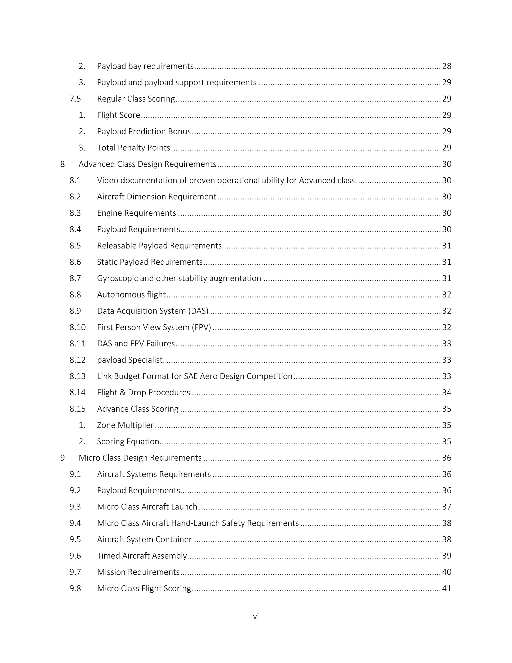 vi
2. Payload bay requirements...........................................................................................................28
3. Payload and payload support requirements ...............................................................................29
7.5 Regular Class Scoring...................................................................................................................29
1. Flight Score..................................................................................................................................29
2. Payload Prediction Bonus............................................................................................................29
3. Total Penalty Points.....................................................................................................................29
8 Advanced Class Design Requirements.................................................................................................30
8.1 Video documentation of proven operational ability for Advanced class.....................................30
8.2 Aircraft Dimension Requirement.................................................................................................30
8.3 Engine Requirements ..................................................................................................................30
8.4 Payload Requirements.................................................................................................................30
8.5 Releasable Payload Requirements ..............................................................................................31
8.6 Static Payload Requirements.......................................................................................................31
8.7 Gyroscopic and other stability augmentation .............................................................................31
8.8 Autonomous flight.......................................................................................................................32
8.9 Data Acquisition System (DAS) ....................................................................................................32
8.10 First Person View System (FPV)...................................................................................................32
8.11 DAS and FPV Failures...................................................................................................................33
8.12 payload Specialist........................................................................................................................33
8.13 Link Budget Format for SAE Aero Design Competition................................................................33
8.14 Flight & Drop Procedures ............................................................................................................34
8.15 Advance Class Scoring .................................................................................................................35
1. Zone Multiplier............................................................................................................................35
2. Scoring Equation..........................................................................................................................35
9 Micro Class Design Requirements .......................................................................................................36
9.1 Aircraft Systems Requirements ...................................................................................................36
9.2 Payload Requirements.................................................................................................................36
9.3 Micro Class Aircraft Launch.........................................................................................................37
9.4 Micro Class Aircraft Hand-Launch Safety Requirements.............................................................38
9.5 Aircraft System Container ...........................................................................................................38
9.6 Timed Aircraft Assembly..............................................................................................................39
9.7 Mission Requirements.................................................................................................................40
9.8 Micro Class Flight Scoring............................................................................................................41
 