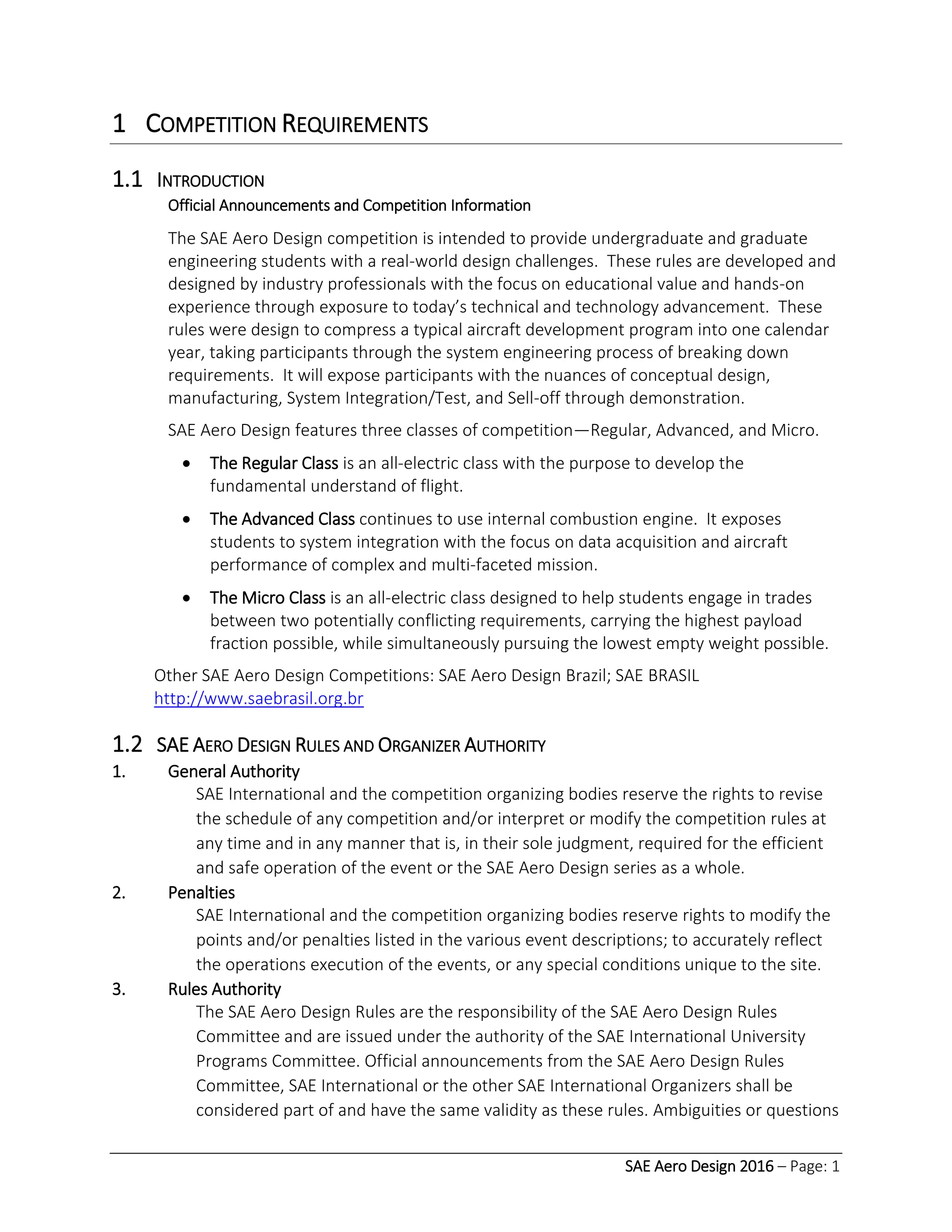 SAE Aero Design 2016 – Page: 1
1 COMPETITION REQUIREMENTS
1.1 INTRODUCTION
Official Announcements and Competition Information
The SAE Aero Design competition is intended to provide undergraduate and graduate
engineering students with a real-world design challenges. These rules are developed and
designed by industry professionals with the focus on educational value and hands-on
experience through exposure to today’s technical and technology advancement. These
rules were design to compress a typical aircraft development program into one calendar
year, taking participants through the system engineering process of breaking down
requirements. It will expose participants with the nuances of conceptual design,
manufacturing, System Integration/Test, and Sell-off through demonstration.
SAE Aero Design features three classes of competition—Regular, Advanced, and Micro.
 The Regular Class is an all-electric class with the purpose to develop the
fundamental understand of flight.
 The Advanced Class continues to use internal combustion engine. It exposes
students to system integration with the focus on data acquisition and aircraft
performance of complex and multi-faceted mission.
 The Micro Class is an all-electric class designed to help students engage in trades
between two potentially conflicting requirements, carrying the highest payload
fraction possible, while simultaneously pursuing the lowest empty weight possible.
Other SAE Aero Design Competitions: SAE Aero Design Brazil; SAE BRASIL
http://www.saebrasil.org.br
1.2 SAE AERO DESIGN RULES AND ORGANIZER AUTHORITY
1. General Authority
SAE International and the competition organizing bodies reserve the rights to revise
the schedule of any competition and/or interpret or modify the competition rules at
any time and in any manner that is, in their sole judgment, required for the efficient
and safe operation of the event or the SAE Aero Design series as a whole.
2. Penalties
SAE International and the competition organizing bodies reserve rights to modify the
points and/or penalties listed in the various event descriptions; to accurately reflect
the operations execution of the events, or any special conditions unique to the site.
3. Rules Authority
The SAE Aero Design Rules are the responsibility of the SAE Aero Design Rules
Committee and are issued under the authority of the SAE International University
Programs Committee. Official announcements from the SAE Aero Design Rules
Committee, SAE International or the other SAE International Organizers shall be
considered part of and have the same validity as these rules. Ambiguities or questions
 