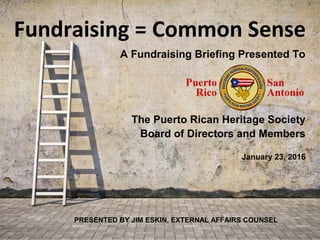 Fundraising = Common Sense
PRESENTED BY JIM ESKIN, EXTERNAL AFFAIRS COUNSEL
A Fundraising Briefing Presented To
The Puerto Rican Heritage Society
Board of Directors and Members
January 23, 2016
 
