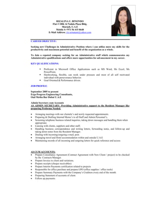 RIZALINA U. BINONDO
Flat # 1006 Al Nahda Plaza Bldg.
Sharjah, U.A.E
Mobile #:+971 56 415 0648
E-Mail Address: riz.urmatam@yahoo.com
CAREER OBJECTIVE:
Seeking new Challenges in Administrative Position where i can utilize more my skills for the
productivity and maximum potential and benefit of the organization as a whole.
To Join a reputed company seeking for an Administrative staff which commensurates my
Administrative qualifications and offers more opportunities for advancement in my career.
KEY QUALIFICATIONS:
 Proficient in Microsoft Office Applications such as MS Word, Ms Excel, Ms
PowerPoint,
 Hardworking, flexible, can work under pressure and most of all self motivated
individual with perseverance behavior.
 Goal Oriented & Performance driven.
JOB PROFILE:
September 2005 to present
Erga Progress Engineering Consultants,
Oud Metha Bur Dubai U.A.E
Admin Secretary cum Accounts
AS ADMIN SECRETARY: Providing Administrative support to the Resident Manager like
preparing Proforma Needed.
 Arranging meetings with our clientele’s and newly requested appointments.
 Preparing & Drafting Internal Memo’s to all Staff and Admin Personnel’s.
 Screening telephone business related inquiries, taking down messages and handling them when
appropriate;
 Liaising with clients, suppliers and other staff;
 Handling business correspondence and writing letters, forwarding notes, and follow-up and
taking down notes from the Resident Manager.
 Dealing with incoming/outgoing e-mail, post.
 Arranging travel and Hotel accommodation within and outside U.A.E
 Maintaining records of all incoming and outgoing letters for quick reference and access.
AS CUM ACCOUNTS:
 Prepare Consultancy Agreement (Contract Agreement with New Client / project) to be checked
by the Contracts Manager.
 Prepare Invoice to client and variations.
 Prepare receipts (cheque receivables)
 Prepare Interim Payments certification related to projects
 Responsible for office purchase and prepare LPO (office supplies / office tools)
 Prepare Summary Payments with the Company’s Creditors every end of the month.
 Preparing Statement of accounts of client.
 Follow up payments.
 