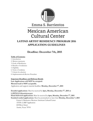 LATINO ARTIST RESIDENCY PROGRAM 2016
APPLICATION GUIDELINES
Deadline: December 7th, 2015
Table of Contents:
1. Introduction
2. Mission statements
3. Goals of Residencies
4. Benefits of residencies
5. Eligibility
6. Terms of residency
7. Criteria for selection
8. Implementation & Review Procedure
Important Deadlines and Delivery Details
Late Applications will NOT be accepted.
Metered mail is NOT acceptable.
Application and support material deadline: Monday, December 7th
, 2015
Emailed applications: Must be received by 6pm, Monday, December 7th
, 2015 at
LARPMACC@austintexas.gov
Hand delivered applications: Must be received by 6pm, Monday, December 7th
, 2015
Standard mailed applications: Must be postmarked no later than Monday, December 7, 2015
Emma S. Barrientos Mexican American Cultural Center
ATTN: LARP Application
600 River Street
Austin, Texas 78701
 