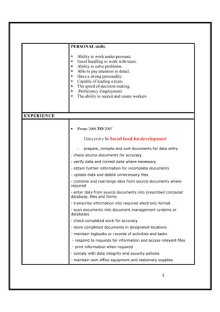 2
PERSONAL skills:
Ability to work under pressure.
Good handling to work with team.
Ability to solve problems.
Able to pay attention to detail.
Have a strong personality.
Capable of leading a team.
The speed of decision-making.
Proficiency Employment
The ability to recruit and create workers
EXPERIENCE
From 2006 TO 2007
Data entry In Social fund for development
- prepare, compile and sort documents for data entry
- check source documents for accuracy
- verify data and correct data where necessary
- obtain further information for incomplete documents
- update data and delete unnecessary files
- combine and rearrange data from source documents where
required
- enter data from source documents into prescribed computer
database, files and forms
- transcribe information into required electronic format
- scan documents into document management systems or
databases
- check completed work for accuracy
- store completed documents in designated locations
- maintain logbooks or records of activities and tasks
- respond to requests for information and access relevant files
- print information when required
- comply with data integrity and security policies
- maintain own office equipment and stationery supplies
 
