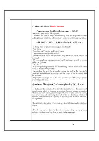 3
From 2008 till now Nountex Factories
-
- ( Accountant & tiller Administrative 2008 )
- Treasurer responsible for expenses.
- assigned the task of wages automatically from the wages of workers
and employees with some administrative tasks beside the treasury filled.
- (H.R officer 2009/ H.R Generalist 2011 to till now )
- Helping draw up plans for future personnel needs
- Recruiting
- Providing staff training and development
- Operating pay and benefits policies
- Counseling staff about any problems they may have, either at work or
personally
- Oversee employee services such as health and safety as well as sports
and social facilities
FOCUS ON :
- Was assigned responsibility for determining salaries and which value
should I deserve every worker.
- having done the work for all employees and for work at the company's
efficiency and discipline and ensure all the rights of the company and
for workers .
- helping the development of the private company and the wage system
is working so till now .
-( Assistant Manager & Production planning 2013 till now)
- Schedules and coordinates flow of work within or between departments of
manufacturing plant to expedite production: Reviews master production
schedule and work orders, establishes priorities for specific customer orders,
and revises schedule according to work order specifications, established
priorities, and availability or capability of workers, parts, material, machines,
and equipment.
- Reschedules identical processes to eliminate duplicate machine
setups.
- Distributes work orders to departments, denoting number, type,
and proposed completion date of units to be produced.
 