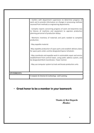 4
- Confers with department supervisors to determine progress of
work and to provide information on changes in processing methods
received from methods or engineering departments.
- Compiles reports concerning progress of work and downtime due
to failures of machines and equipment to appraise production
planning personnel of production delays.
- Maintains inventory of materials and parts needed to complete
production.
- May expedite material.
-May expedite production of spare parts and establish delivery dates
for spare parts orders and be designated Spares Scheduler.
- May coordinate and expedite work in automobile repair and service
establishment from control tower, using public address system, and
be designated Work Coordinator, Tower Control.
- May use computer system to track and locate production units
INTERESTS
Computer & Internet & technology and Learning
Great honor to be a member in your teamworkGreat honor to be a member in your teamworkGreat honor to be a member in your teamworkGreat honor to be a member in your teamwork
Thanks & Best Regards
Moataz
 