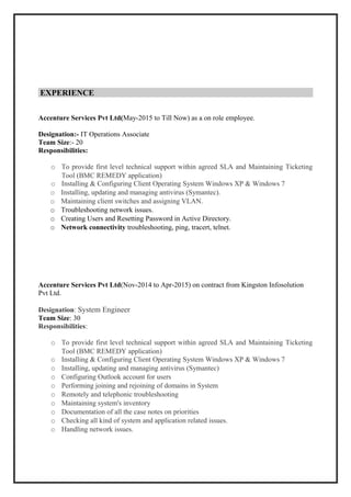 EXPERIENCE
Accenture Services Pvt Ltd(May-2015 to Till Now) as a on role employee.
Designation:- IT Operations Associate
Team Size:- 20
Responsibilities:
o To provide first level technical support within agreed SLA and Maintaining Ticketing
Tool (BMC REMEDY application)
o Installing & Configuring Client Operating System Windows XP & Windows 7
o Installing, updating and managing antivirus (Symantec).
o Maintaining client switches and assigning VLAN.
o Troubleshooting network issues.
o Creating Users and Resetting Password in Active Directory.
o Network connectivity troubleshooting, ping, tracert, telnet.
Accenture Services Pvt Ltd(Nov-2014 to Apr-2015) on contract from Kingston Infosolution
Pvt Ltd.
Designation: System Engineer
Team Size: 30
Responsibilities:
o To provide first level technical support within agreed SLA and Maintaining Ticketing
Tool (BMC REMEDY application)
o Installing & Configuring Client Operating System Windows XP & Windows 7
o Installing, updating and managing antivirus (Symantec)
o Configuring Outlook account for users
o Performing joining and rejoining of domains in System
o Remotely and telephonic troubleshooting
o Maintaining system's inventory
o Documentation of all the case notes on priorities
o Checking all kind of system and application related issues.
o Handling network issues.
 