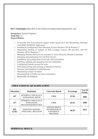 HCL Technologies (Dec-2013 to Nov-2014) on contract from Futuresoft Pvt. Ltd.
Designation: System Engineer
Team Size: 12
Responsibilities:
o To provide first level technical support within agreed SLA and Maintaining Ticketing
Tool (BMC REMEDY application)
o Installing & Configuring Client Operating System Windows XP & Windows 7
o Maintaining Desktop or Laptops of Dell, Compaq, Lenovo, HP and HCL with OS
Windows XP & Windows-7
o Managing Domain and local user accounts in Active Directory Domain Controllers
o Managing and maintaining File and Print Servers
o Installation and configuration of network and local printers
o Installing, updating and managing antivirus (Symantec)
o Configuring Outlook account for users
o Performing joining and rejoining of domains in System
o Remotely and telephonic troubleshooting
o Maintaining system's inventory
o Documentation of all the case notes on priorities
o Responsible for Helpdesk
o
EDUCATIONAL QUALIFICATION
Education Institution University/Board Percentage
Year Of
Passing
10th KENDRIYA VIDYALAYA
SANGATHAN, DELHI
CBSE 67.50 2006
12th
KENDRIYA VIDYALAYA
SANGATHAN,
BELGAUM,KARNATAKA
CBSE 62.24 2008
B.E
(CSE)
MARATHA MANDAL
ENGG COLL. BELGAUM
VISVESVARAYA
TECHNOLOGICAL
UNIVERSITY,
BELGAUM
60.55 2012
PERSONAL SKILLS
 