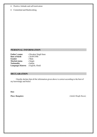 • Positive Attitude and self-motivation
• Committed and Hardworking
PERSONAL INFORMATION
Father’s name : Diwakar Singh Saun
Date of birth : 26/09/1990
Gender : Male
Marital status : Single
Nationality : Indian
Languages Known : English, Hindi
DECLARATION
I hereby declare that all the information given above is correct according to the best of
my knowledge and belief.
Date
Place: Bangalore (Ankit Singh Saun)
 